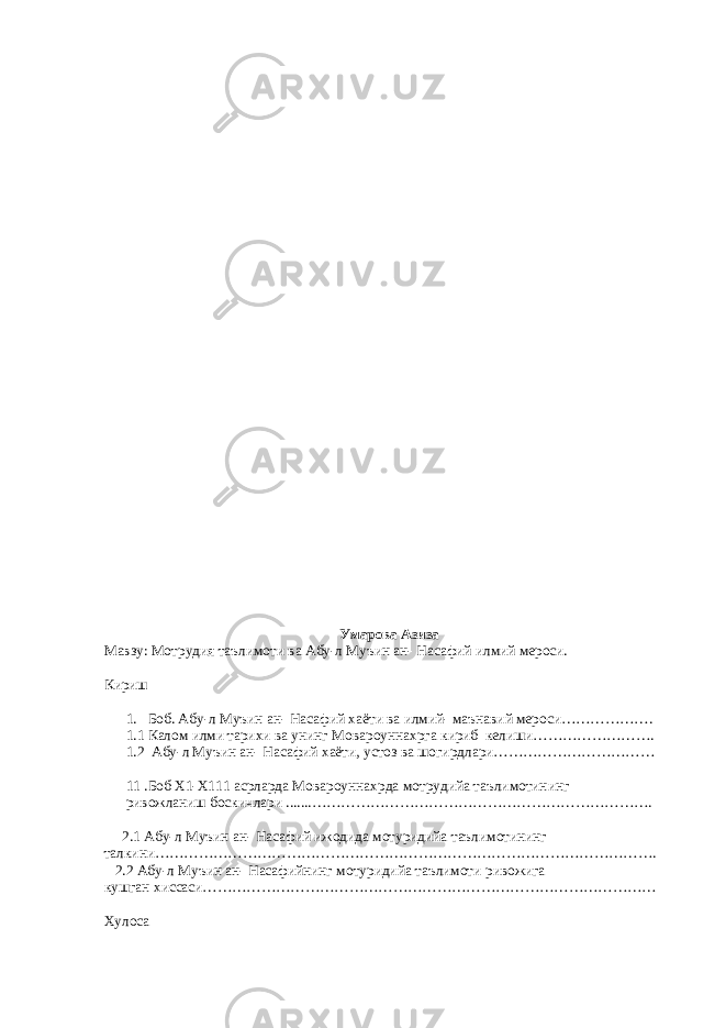 Умарова Азиза Мавзу: Мотрудия таълимоти ва Абу-л Муъин ан- Насафий илмий мероси. Кириш 1. Боб. Абу-л Муъин ан- Насафий хаёти ва илмий- маънавий мероси………………. 1.1 Калом илми тарихи ва унинг Мовароуннахрга кириб келиши……………………. 1.2 Абу-л Муъин ан- Насафий хаёти, устоз ва шогирдлари…………………………… 11 .Боб Х1-Х111 асрларда Мовароуннахрда мотрудийа таълимотининг ривожланиш боскичлари .......……………………………………………………………. 2.1 Абу-л Муъин ан- Насафий ижодида мотуридийа таълимотининг талкини…………………………………………………………………………………………. 2.2 Абу-л Муъин ан- Насафийнинг мотуридийа таълимоти ривожига кушган хиссаси………………………………………………………………………………… Хулоса 