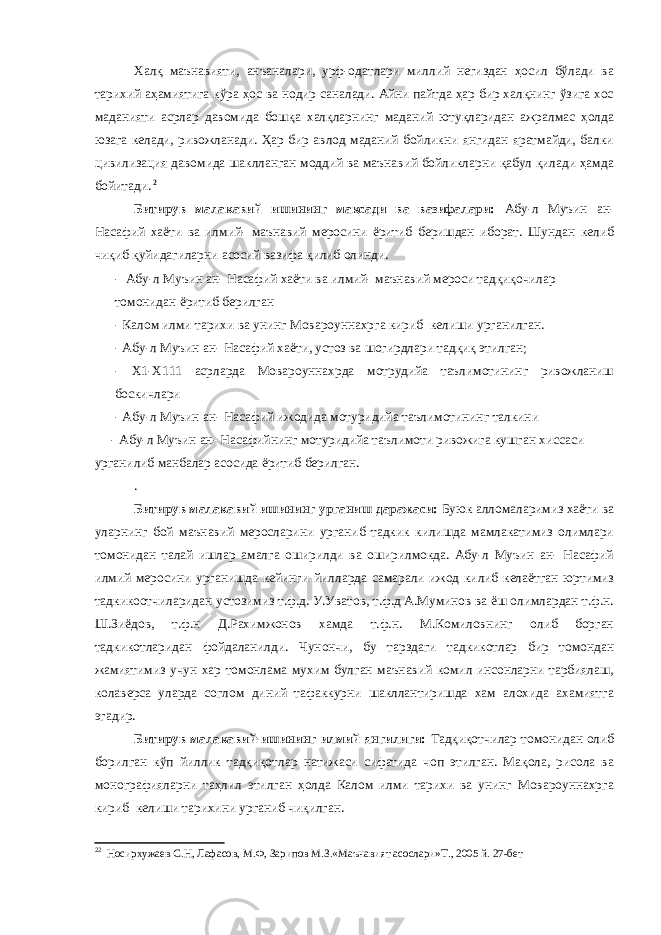 Халқ маънавияти, анъаналари, урф-одатлари миллий негиздан ҳосил бўлади ва тарихий аҳамиятига кўра ҳос ва нодир саналади. Айни пайтда ҳар бир халқнинг ўзига хос маданияти асрлар давомида бошқа халқларнинг маданий ютуқларидан ажралмас ҳолда юзага келади, ривожланади. Ҳар бир авлод маданий бойликни янгидан яратмайди, балки цивилизация давомида шаклланган моддий ва маънавий бойликларни қабул қилади ҳамда бойитади. 2 Битирув малакавий ишининг мақсади ва вазифалари: Абу-л Муъин ан- Насафий хаёти ва илмий- маънавий меросини ёритиб беришдан иборат. Шундан келиб чиқиб қуйидагиларни асосий вазифа қилиб олинди. - Абу-л Муъин ан- Насафий хаёти ва илмий- маънавий мероси тадқиқочилар томонидан ёритиб берилган - Калом илми тарихи ва унинг Мовароуннахрга кириб келиши урганилган. - Абу-л Муъин ан- Насафий хаёти, устоз ва шогирдлари тадқиқ этилган; - Х1-Х111 асрларда Мовароуннахрда мотрудийа таълимотининг ривожланиш боскичлари - Абу-л Муъин ан- Насафий ижодида мотуридийа таълимотининг талкини - Абу-л Муъин ан- Насафийнинг мотуридийа таълимоти ривожига кушган хиссаси урганилиб манбалар асосида ёритиб берилган. . Битирув малакавий ишининг урганиш даражаси: Буюк алломаларимиз хаёти ва уларнинг бой маънавий меросларини урганиб тадкик килишда мамлакатимиз олимлари томонидан талай ишлар амалга оширилди ва оширилмокда. Абу-л Муъин ан- Насафий илмий меросини урганишда кейинги йилларда самарали ижод килиб келаётган юртимиз тадкикоотчиларидан устозимиз т.ф.д. У.Уватов, т.ф.д А.Муминов ва ёш олимлардан т.ф.н. Ш.Зиёдов, т.ф.н Д.Рахимжонов хамда т.ф.н. М.Комиловнинг олиб борган тадкикотларидан фойдаланилди. Чунончи, бу тарздаги тадкикотлар бир томондан жамиятимиз учун хар томонлама мухим булган маънавий комил инсонларни тарбиялаш, колаверса уларда соглом диний тафаккурни шакллантиришда хам алохида ахамиятга эгадир. Битирув малакавий ишининг илмий янгилиги: Тадқиқотчилар томонидан олиб борилган кўп йиллик тадқиқотлар натижаси сифатида чоп этилган. Мақола, рисола ва монографияларни таҳлил этилган ҳолда Калом илми тарихи ва унинг Мовароуннахрга кириб келиши тарихини урганиб чиқилган. 2 2 Носирхужаев С.Н, Лафасов, М.Ф, Зарипов М.З.«Маънавият асослари»Т., 2005 й. 27-бет 