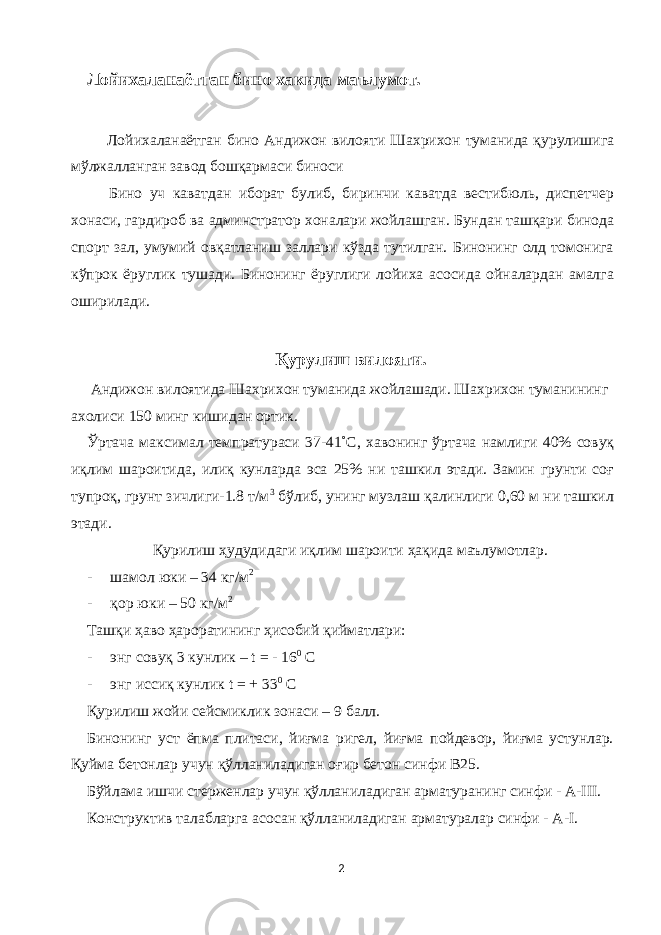 Лойихаланаётган бино хакида маълумот. Лойихаланаётган бино Андижон вилояти Шахрихон туманида қурулишига мўлжалланган завод бошқармаси биноси Бино уч каватдан иборат булиб, биринчи каватда вестибюль, диспетчер хонаси, гардироб ва админстратор хоналари жойлашган. Бундан ташқари бинода спорт зал, умумий овқатланиш заллари кўзда тутилган. Бинонинг олд томонига кўпрок ёруглик тушади. Бинонинг ёруглиги лойиха асосида ойналардан амалга оширилади. Қурулиш вилояти. Андижон вилоятида Шахрихон туманида жойлашади. Шахрихон туманининг ахолиси 150 минг кишидан ортик. Ўртача максимал темпратураси 37-41˚С, хавонинг ўртача намлиги 40% совуқ иқлим шароитида, илиқ кунларда эса 25% ни ташкил этади. Замин грунти соғ тупроқ, грунт зичлиги-1.8 т/м 3 бўлиб, унинг музлаш қалинлиги 0,60 м ни ташкил этади. Қурилиш ҳудудидаги иқлим шароити ҳақида маълумотлар. - шамол юки – 34 кг/м 2 - қор юки – 50 кг/м 2 Ташқи ҳаво ҳароратининг ҳисобий қийматлари: - энг совуқ 3 кунлик – t = - 16 0 С - энг иссиқ кунлик t = + 33 0 С Қурилиш жойи сейсмиклик зонаси – 9 балл. Бинонинг уст ёпма плитаси, йиғма ригел, йиғма пойдевор, йиғма устунлар. Қуйма бетонлар учун қўлланиладиган оғир бетон синфи В25. Бўйлама ишчи стерженлар учун қўлланиладиган арматуранинг синфи - А-III. Конструктив талабларга асосан қўлланиладиган арматуралар синфи - А-I. 2 