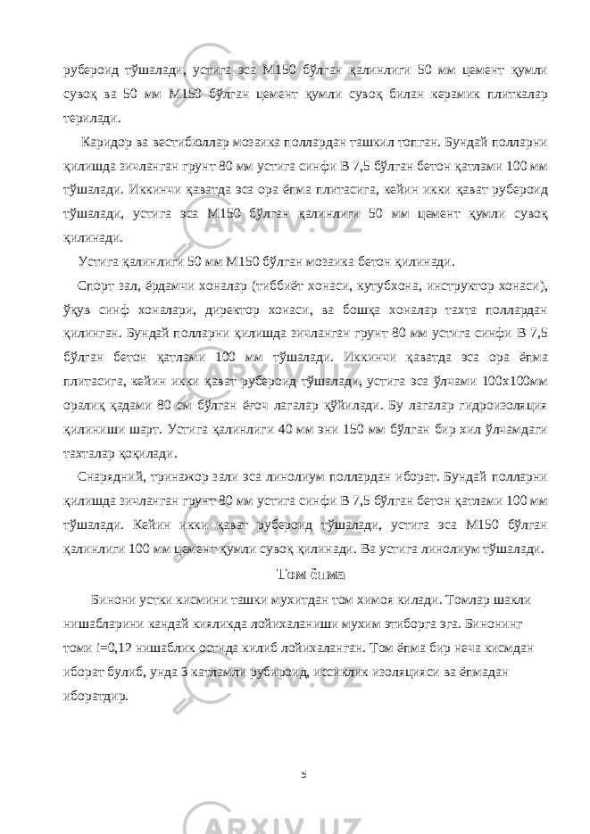 рубероид тўшалади, устига эса М150 бўлган қалинлиги 50 мм цемент қумли сувоқ ва 50 мм М150 бўлган цемент қумли сувоқ билан керамик плиткалар терилади. Каридор ва вестибюллар мозаика поллардан ташкил топган. Бундай полларни қилишда зичланган грунт 80 мм устига синфи В 7,5 бўлган бетон қатлами 100 мм тўшалади. Иккинчи қаватда эса ора ёпма плитасига, кейин икки қават рубероид тўшалади, устига эса М150 бўлган қалинлиги 50 мм цемент қумли сувоқ қилинади. Устига қалинлиги 50 мм М150 бўлган мозаика бетон қилинади. Спорт зал, ёрдамчи хоналар (тиббиёт хонаси, кутубхона, инструктор хонаси), ўқув синф хоналари, директор хонаси, ва бошқа хоналар тахта поллардан қилинган. Бундай полларни қилишда зичланган грунт 80 мм устига синфи В 7,5 бўлган бетон қатлами 100 мм тўшалади. Иккинчи қаватда эса ора ёпма плитасига, кейин икки қават рубероид тўшалади, устига эса ўлчами 100х100мм оралиқ қадами 80 см бўлган ёғоч лагалар қўйилади. Бу лагалар гидроизоляция қилиниши шарт. Устига қалинлиги 40 мм эни 150 мм бўлган бир хил ўлчамдаги тахталар қоқилади. Снарядний, тринажор зали эса линолиум поллардан иборат. Бундай полларни қилишда зичланган грунт 80 мм устига синфи В 7,5 бўлган бетон қатлами 100 мм тўшалади. Кейин икки қават рубероид тўшалади, устига эса М150 бўлган қалинлиги 100 мм цемент қумли сувоқ қилинади. Ва устига линолиум тўшалади. Том ёпма Бинони устки кисмини ташки мухитдан том химоя килади. Томлар шакли нишабларини кандай кияликда лойихаланиши мухим этиборга эга. Бинонинг томи i=0,12 нишаблик остида килиб лойихаланган. Том ёпма бир неча кисмдан иборат булиб, унда 3 катламли рубироид, иссиклик изоляцияси ва ёпмадан иборатдир. 5 