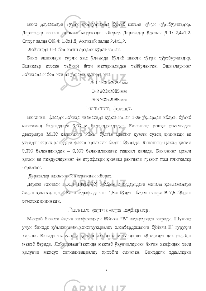 Бино деразалари турли хил ўлчамда бўлиб шакли тўғри тўртбурчакдир. Деразалар асосан алюмин витраждан иборат. Деразалар ўлчами Д-1: 2,4х1,2. Спорт залда ОК-4: 1.8х1.8; Активий залда 2,4х1,2. Лойихада Д-1 белгилаш орқали кўрсатилган. Бино эшиклари турли хил ўлчамда бўлиб шакли тўғри тўртбурчакдир. Эшиклар асосан табиий ёғоч материалидан тайёрланган. Эшикларнинг лойихадаги белгиси ва ўлчами қуйидагича: Э-1 1500х2085 мм Э-2 900х2085 мм Э-3 700х2085 мм Бинонинг фасади. Бинонинг фасади лойиҳа чизмасида кўрсатилган 1-29 ўқлардан иборат бўлиб максимал баландлиги 9,90 м баландликдадир. Бинонинг ташқи томонидан деворлари М100 қалинлиги 20мм бўлган цемент қумли сувоқ қилинади ва устидан сариқ рангдаги фасад краскаси билан бўялади. Бинонинг цокол қисми 0,000 баландликдан – 0,600 баландликкача ташкил қилади. Бинонинг цокол қисми ва пандусларнинг ён атрофлари қизғиш рангдаги гранит тош плиткалар терилади. Деразалар-алюминий витраждан иборат. Дераза токчаси ГОСТ 14918-80 * t=0,5мм стандартдаги металл қопламалари билан ҳимояланган. Бино атрофида эни 1,5м бўлган бетон синфи В 7,5 бўлган отмоска қилинади. Ёнғинга қарши чора тадбирлар . Мактаб биноси ёнғин хавфсизлиги бўйича “В” категорияга киради. Шунинг учун бинода қўлланилган конструкциялар оловбардошлиги бўйича III гуруҳга киради. Бинода эвакуация қилиш чоралари меъёрларда кўрстилгандек талабга жавоб беради. Лойиҳалаш вақтида мактаб ўқувчиларини ёнғин хавфидан озод қилувчи махсус сигнализациялар ҳисобга олинган. Бинодаги одамларни 7 