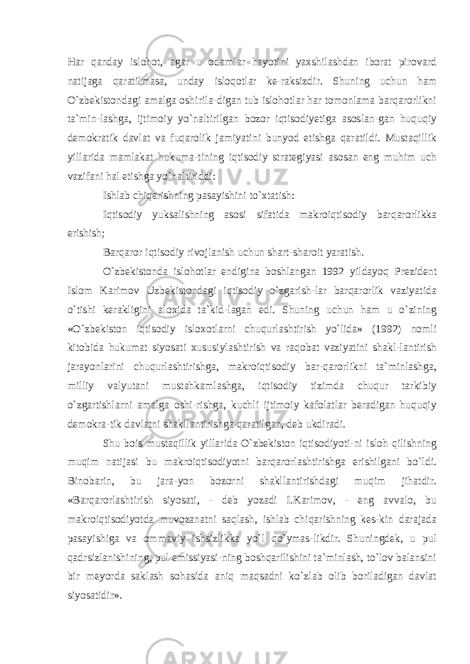 Har qanday islohot, agar u odamlar hayotini yaxshilashdan iborat pirovard natijaga qaratilmasa, unday isloqotlar ke-raksizdir. Shuning uchun ham O`zbekistondagi amalga oshirila-digan tub islohotlar har tomonlama barqarorlikni ta`min-lashga, ijtimoiy yo`naltirilgan bozor iqtisodiyetiga asoslan-gan huquqiy demokratik davlat va fuqarolik jamiyatini bunyod etishga qaratildi. Mustaqillik yillarida mamlakat hukuma-tining iqtisodiy strategiyasi asosan eng muhim uch vazifani hal etishga yo`naltiriddi: Ishlab chiqarishning pasayishini to`xtatish: Iqtisodiy yuksalishning asosi sifatida makroiqtisodiy barqarorlikka erishish; Barqaror iqtisodiy rivojlanish uchun shart-sharoit yaratish. O`zbekistonda islohotlar endigina boshlangan 1992 yildayoq Prezident Islom Karimov Uzbekistondagi iqtisodiy o`zgarish-lar barqarorlik vaziyatida o`tishi kerakligini aloxida ta`kid-lagan edi. Shuning uchun ham u o`zining «O`zbekiston iqtisodiy isloxotlarni chuqurlashtirish yo`lida» (1992) nomli kitobida hukumat siyosati xususiylashtirish va raqobat vaziyatini shakl-lantirish jarayonlarini chuqurlashtirishga, makroiqtisodiy bar-qarorlikni ta`minlashga, milliy valyutani mustahkamlashga, iqtisodiy tizimda chuqur tarkibiy o`zgartishlarni amalga oshi-rishga, kuchli ijtimoiy kafolatlar beradigan huquqiy demokra-tik davlatni shakllantirishga qaratilgan, deb ukdiradi. Shu bois mustaqillik yillarida O`zbekiston iqtisodiyoti-ni isloh qilishning muqim natijasi bu makroiqtisodiyotni barqarorlashtirishga erishilgani bo`ldi. Binobarin, bu jara-yon bozorni shakllantirishdagi muqim jihatdir. «Barqarorlashtirish siyosati, - deb yozadi I.Karimov, - eng avvalo, bu makroiqtisodiyotda muvozanatni saqlash, ishlab chiqarishning kes-kin darajada pasayishiga va ommaviy ishsizlikka yo`l qo`ymas-likdir. Shuningdek, u pul qadrsizlanishining, pul emissiyasi-ning boshqarilishini ta`minlash, to`lov balansini bir meyorda saklash sohasida aniq maqsadni ko`zlab olib boriladigan davlat siyosatidir». 