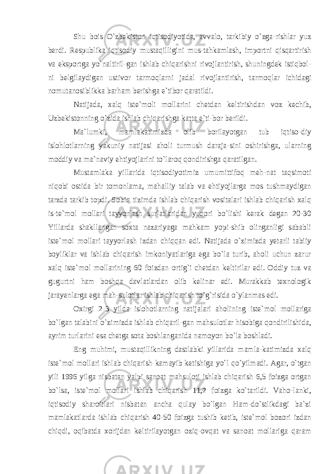 Shu bois O`zbekiston iqtisodiyotida, avvalo, tarkibiy o`zga-rishlar yuz berdi. Respublika iqtisodiy mustaqilligini mus-tahkamlash, importni qisqartirish va eksportga yo`naltiril-gan ishlab chiqarishni rivojlantirish, shuningdek istiqbol- ni belgilaydigan ustivor tarmoqlarni jadal rivojlantirish, tarmoqlar ichidagi nomutanosiblikka barham berishga e`tibor qaratildi. Natijada, xalq iste`moli mollarini chetdan keltirishdan voz kechib, Uzbekistonning o`zida ishlab chiqarishga katta e`ti-bor berildi. Ma`lumki, mamlakatimizda olib borilayotgan tub iqtiso-diy islohlotlarning yakuniy natijasi aholi turmush daraja-sini oshirishga, ularning moddiy va ma`naviy ehtiyojlarini to`laroq qondirishga qaratilgan. Mustamlaka yillarida iqtisodiyotimiz umumittifoq meh-nat taqsimoti niqobi ostida bir tomonlama, mahalliy talab va ehtiyojlarga mos tushmaydigan tarzda tarkib topdi. Sobiq tizimda ishlab chiqarish vositalari ishlab chiqarish xalq is-te`mol mollari tayyorlash sur`atlaridan yuqori bo`lishi kerak degan 20-30 Yillarda shakllangan soxta nazariyaga mahkam yopi-shib olinganligi sababli iste`mol mollari tayyorlash izdan chiqqan edi. Natijada o`zimizda yetarli tabiiy boyliklar va ishlab chiqarish imkoniyatlariga ega bo`la turib, aholi uchun zarur xalq iste`mol mollarining 60 foizdan ortig`i chetdan keltirilar edi. Oddiy tuz va gugurtni ham boshqa davlatlardan olib kelinar edi. Murakkab texnologik jarayenlarga ega mah-sulotlar ishlab chiqarish to`g`risida o`ylanmas edi. Oxirgi 2-3 yilda islohotlarning natijalari aholining iste`mol mollariga bo`lgan talabini o`zimizda ishlab chiqaril-gan mahsulotlar hisobiga qondirilishida, ayrim turlarini esa chetga sota boshlanganida namoyon bo`la boshladi. Eng muhimi, mustaqillikning dastlabki yillarida mamla-katimizda xalq iste`mol mollari ishlab chiqarish kamayib ketishiga yo`l qo`yilmadi. Agar, o`tgan yili 1996 yilga nisbatan yalpi sanoat mahsuloti ishlab chiqarish 6,5 foizga ortgan bo`lsa, iste`mol mollari ishlab chiqarish 11,2 foizga ko`tarildi. Vaho-lanki, iqtisodiy sharoitlari nisbatan ancha qulay bo`lgan Ham-do`stlikdagi ba`zi mamlakatlarda ishlab chiqarish 40-50 foizga tushib ketib, iste`mol bozori izdan chiqdi, oqibatda xorijdan keltirilayotgan oziq-ovqat va sanoat mollariga qaram 