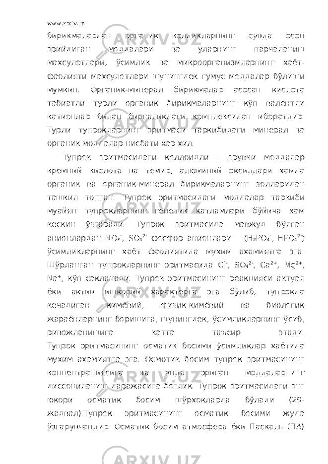 www.arxiv.uz бирикмалардан органик колдикларнинг сувда осон эрийдиган моддалари ва уларнинг парчаланиш махсулотлари, ўсимлик ва микроорганизмларнинг хаёт- фаолияти махсулотлари шунингдек гумус моддалар бўлиши мумкин. Органик-минерал бирикмалар асосан кислота табиатли турли органик бирикмаларнинг кўп валентли катионлар билан биргаликдаги комплексидан иборатдир. Турли тупрокларнинг эритмаси таркибидаги минерал ва органик моддалар нисбати хар хил. Тупрок эритмасидаги коллоидли - эрувчи моддалар кремний кислота ва темир, алюминий оксидлари хамда органик ва органик-минерал бирикмаларнинг золларидан ташкил топган. Тупрок эритмасидаги моддалар таркиби муайян тупрокларнинг генетик катламлари бўйича хам кескин ўзгаради. Тупрок эритмасида мавжуд бўлган анионлардан NO 3 - , SO 4 2- фосфор анионлари (H 2 PO 4 - , HPO 4 2- ) ўсимликларнинг хаёт фаолиятида мухим ахамиятга эга. Шўрланган тупрокларнинг эритмасида Сl - , SO 4 2- , Cа 2+ , Mg 2+ , Na + , кўп сакланади. Тупрок эритмасининг реакцияси актуал ёки актив ишкорий характерга эга бўлиб, тупрокда кечадиган кимёвий, физик-кимёвий ва биологик жараёнларнинг боришига, шунингдек, ўсимликларнинг ўсиб, ривожланишига катта таъсир этади. Тупрок эритмасининг осматик босими ўсимликлар хаётида мухим ахамиятга эга. Осмотик босим тупрок эритмасининг концентрациясига ва унда эриган моддаларнинг диссоциланиш даражасига боглик. Тупрок эритмасидаги энг юкори осматик босим шўрхокларда бўлади (29- жадвал).Тупрок эритмасининг осматик босими жуда ўзгарувчандир. Осматик босим атмосфера ёки Паскаль (ПА) 