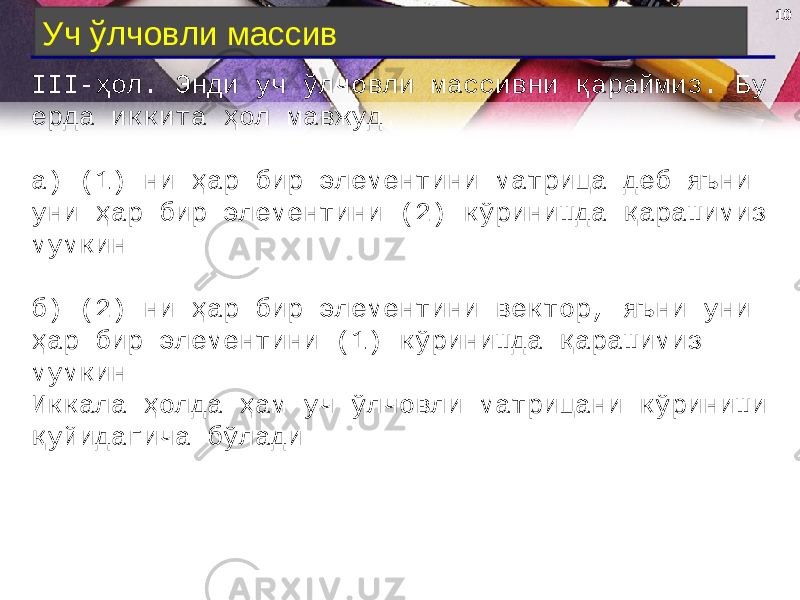 10 Уч ўлчовли массив III- ҳол . Энди уч ўлчовли массивни қараймиз. Бу ерда иккита ҳол мавжуд. а) (1) ни ҳар бир элементини матрица деб яъни уни ҳар бир элементини (2) кўринишда қарашимиз мумкин.  б) (2) ни ҳар бир элементини вектор, яъни уни ҳар бир элементини (1) кўринишда қарашимиз мумкин.  Иккала ҳолда ҳам уч ўлчовли матрицани кўриниши қуйидагича бўлади. 