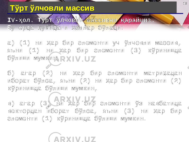 12 Тўрт ўлчовли массив IV- ҳол . Тўрт ўлчовли массивни қараймиз. Бу ерда қуйидаги ҳоллар бўлади: а) (1) ни ҳар бир элементи уч ўлчовли массив, яъни (1) ни ҳар бир элементи (3) кўринишда бўлиши мумкин, б) агар (2) ни ҳар бир элементи матрицадан иборат бўлса, яъни (2) ни ҳар бир элементи (2) кўринишда бўлиши мумкин, в) агар (3) ни ҳар бир элементи ўз навбатида вектордан иборат бўлса, яъни (3) ни ҳар бир элементи (1) кўринишда бўлиши мумкин. 