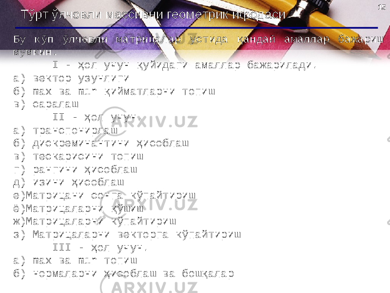 15 Тўрт ўлчовли массивни геометрик ифодаси Бу кўп ўлчовли матрицалар устида қандай амаллар бажариш мумкин. I - ҳол учун қуйидаги амаллар бажарилади. а) вектор узунлиги б) max ва min қийматларни топиш в) саралаш II - ҳол учун. а) транспонирлаш б) дискреминантини ҳисоблаш в) тескарисини топиш г) рангини ҳисоблаш д) изини ҳисоблаш е)Матрицани сонга кўпайтириш ё)Матрицаларни қўшиш ж)Матрицаларни кўпайтириш з) Матрицаларни векторга кўпайтириш III - ҳол учун. а) max ва min топиш б) нормаларни ҳисоблаш ва бошқалар 