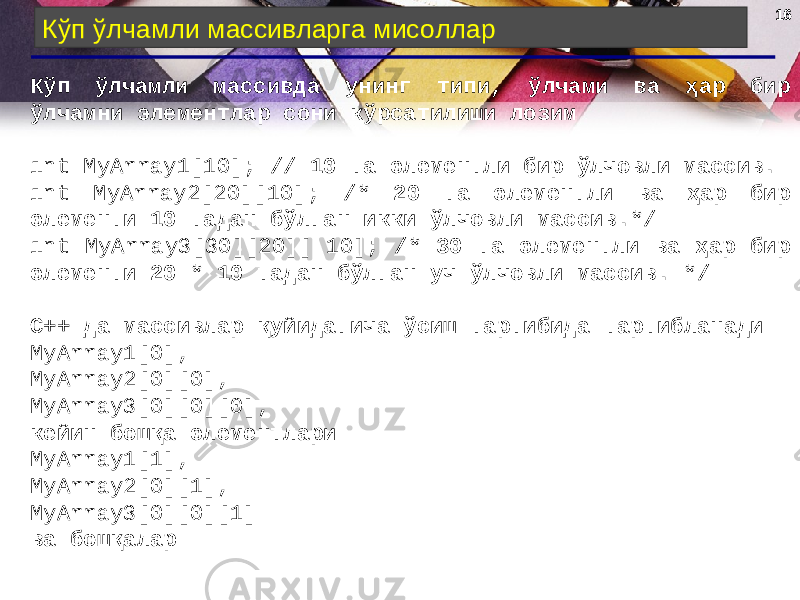 1616 Кўп ўлчамли массивларга мисоллар Кўп ўлчамли массивда унинг типи, ўлчами ва ҳар бир ўлчамни элементлар сони кўрсатилиши лозим int MyArray1[10]; // 10 та элементли бир ўлчовли массив . int MyArray2[20][10]; /* 20 та элементли ва ҳар бир элементи 10 тадан бўлган икки ўлчовли массив .*/ int MyArray3[30][20][ 10]; /* 30 та элементли ва ҳар бир элементи 20 * 10 тадан бўлган уч ўлчовли массив . */ С++ да массивлар қуйидагича ўсиш тартибида тартибланади MyArray1[0], MyArray2[0][0], MyArray3[0][0][0], кейин бошқа элементлари MyArray1[1], MyArray2[0][1], MyArray3[0][0][1] ва бошқалар 