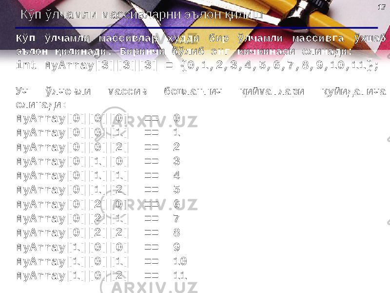 1717 Кўп ўлчамли массивларни эълон қилиш Кўп ўлчамли массивлар худди бир ўлчамли массивга ўхшаб эълон қилинади. Биринчи бўлиб энг кичкинаси олинади : int MyArray[3][3][3] = {0,1,2,3,4,5,6,7,8,9,10,11}; Уч ўлчовли массив бошланғич қийматлари қуйидагича олинади : MyArray[0][0][0] == 0 MyArray[0][0][1] == 1 MyArray[0][0][2] == 2 MyArray[0][1][0] == 3 MyArray[0][1][1] == 4 MyArray[0][1][2] == 5 MyArray[0][2][0] == 6 MyArray[0][2][1] == 7 MyArray[0][2][2] == 8 MyArray[1][0][0] == 9 MyArray[1][0][1] == 10 MyArray[1][0][2] == 11 