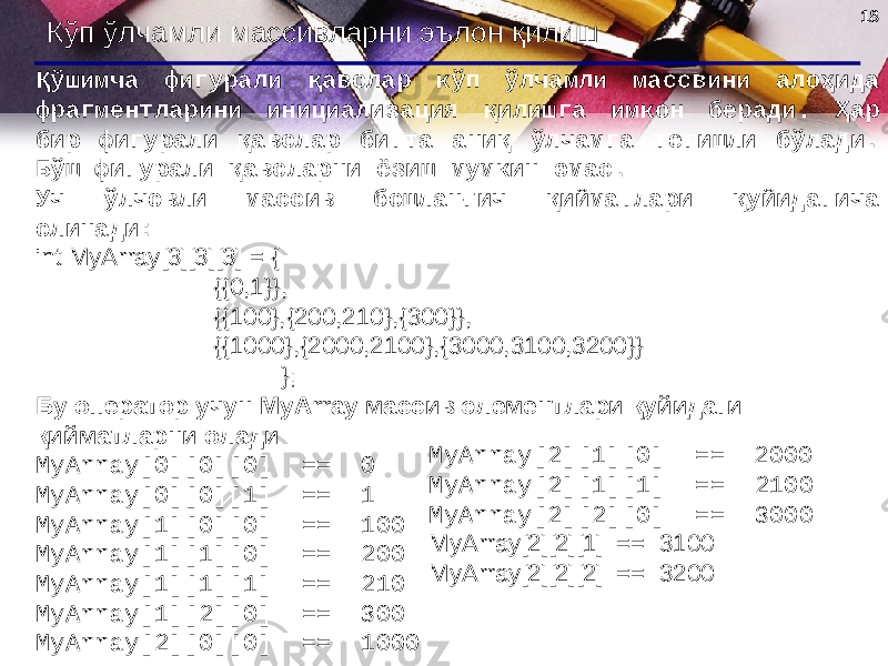 1818 Кўп ўлчамли массивларни эълон қилиш Қўшимча фигурали қавслар кўп ўлчамли массвини алоҳида фрагментларини инициализация қилишга имкон беради. Ҳар бир фигурали қавслар битта аниқ ўлчамга тегишли бўлади. Бўш фигурали қавсларни ёзиш мумкин эмас. Уч ўлчовли массив бошланғич қийматлари қуйидагича олинади : int MyArray[3][3][3] = { {{0,1}}, {{100},{200,210},{300}}, {{1000},{2000,2100},{3000,3100,3200}} }; Бу оператор учун MyArray массив элементлари қуйидаги қийматларни олади MyArray[0][0][0] == 0 MyArray[0][0][1] == 1 MyArray[1][0][0] == 100 MyArray[1][1][0] == 200 MyArray[1][1][1] == 210 MyArray[1][2][0] == 300 MyArray[2][0][0] == 1000 MyArray[2][1][0] == 2000 MyArray[2][1][1] == 2100 MyArray[2][2][0] == 3000 MyArray[2][2][1] == 3100 MyArray[2][2][2] == 3200 