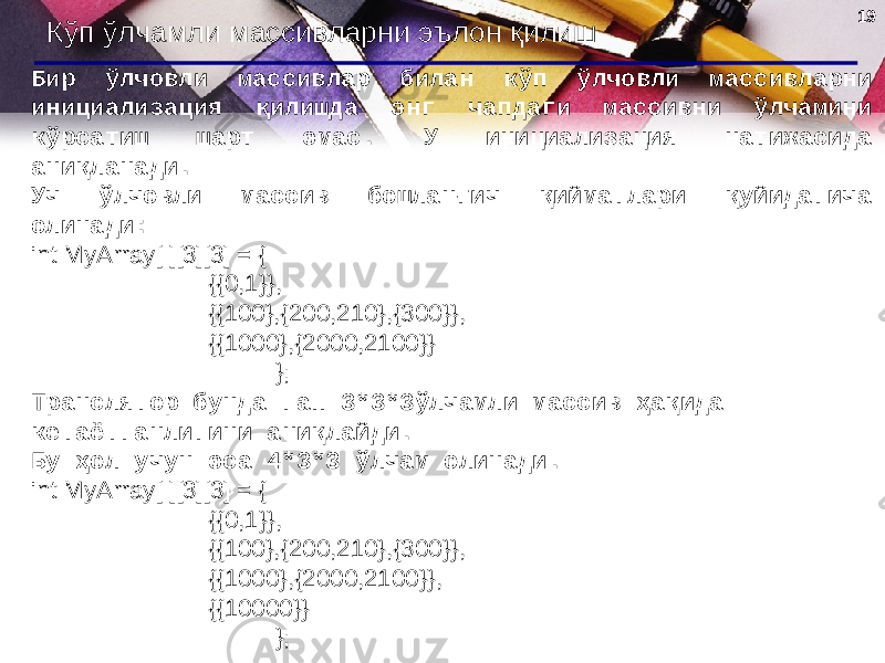 1919 Кўп ўлчамли массивларни эълон қилиш Бир ўлчовли массивлар билан кўп ўлчовли массивларни инициализация қилишда энг чапдаги массивни ўлчамини кўрсатиш шарт эмас. У инициализация натижасида аниқланади . Уч ўлчовли массив бошланғич қийматлари қуйидагича олинади : int MyArray[ ][3][3] = { {{0,1}}, {{100},{200,210},{300}}, {{1000},{2000,2100}} }; Транслятор бунда гап 3*3*3 ўлчамли массив ҳақида кетаётганлигини аниқлайди. Бу ҳол учун эса 4*3*3 ўлчам олинади. int MyArray[ ][3][3] = { {{0,1}}, {{100},{200,210},{300}}, {{1000},{2000,2100}} , {{10000}} }; 