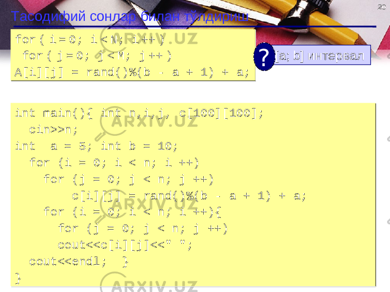 20 Тасодифий сонлар билан тўлдириш for ( i = 0; i < N; i ++ ) for ( j = 0; j < M; j ++ ) A[i][j] = rand() % (b - a + 1 ) + a;for ( i = 0; i < N; i ++ ) for ( j = 0; j < M; j ++ ) A[i][j] = rand() % (b - a + 1 ) + a; [a; b] интервал ? int main(){ int n,i,j, c[100][100]; cin>>n; int a = 5; int b = 10; for (i = 0; i < n; i ++) for (j = 0; j < n; j ++) c[i][j] = rand()%(b - a + 1) + a; for (i = 0; i < n; i ++){ for (j = 0; j < n; j ++) cout<<c[i][j]<<&#34; &#34;; cout<<endl; } }int main(){ int n,i,j, c[100][100]; cin>>n; int a = 5; int b = 10; for (i = 0; i < n; i ++) for (j = 0; j < n; j ++) c[i][j] = rand()%(b - a + 1) + a; for (i = 0; i < n; i ++){ for (j = 0; j < n; j ++) cout<<c[i][j]<<&#34; &#34;; cout<<endl; } } 