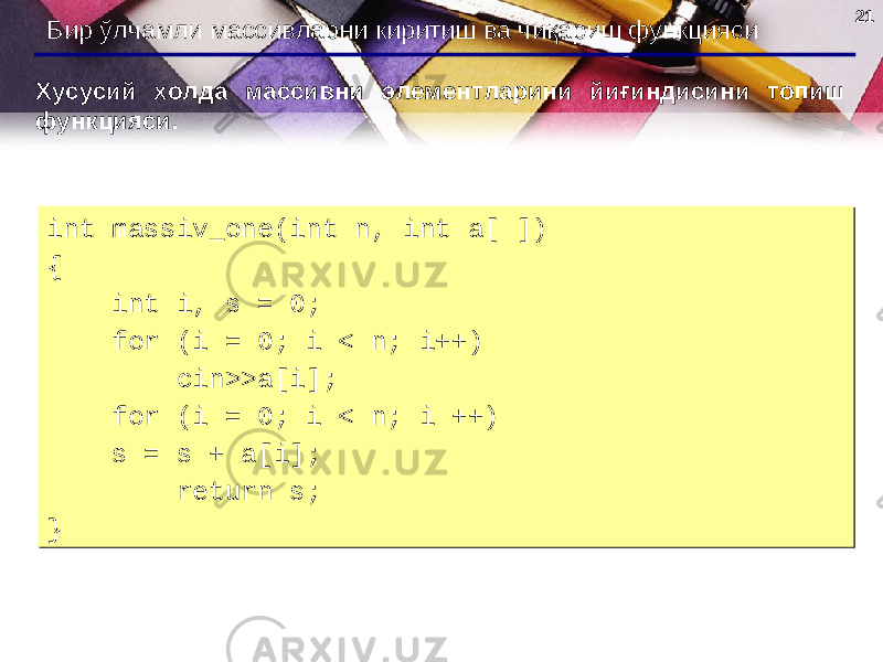 2121 Бир ўлчамли массивларни киритиш ва чиқариш функцияси Хусусий холда массивни элементларини йиғиндисини топиш функцияси . int massiv_one(int n, int a[ ]) { int i, s = 0; for (i = 0; i < n; i++) cin>>a[i]; for (i = 0; i < n; i ++) s = s + a[i]; return s; }int massiv_one(int n, int a[ ]) { int i, s = 0; for (i = 0; i < n; i++) cin>>a[i]; for (i = 0; i < n; i ++) s = s + a[i]; return s; } 