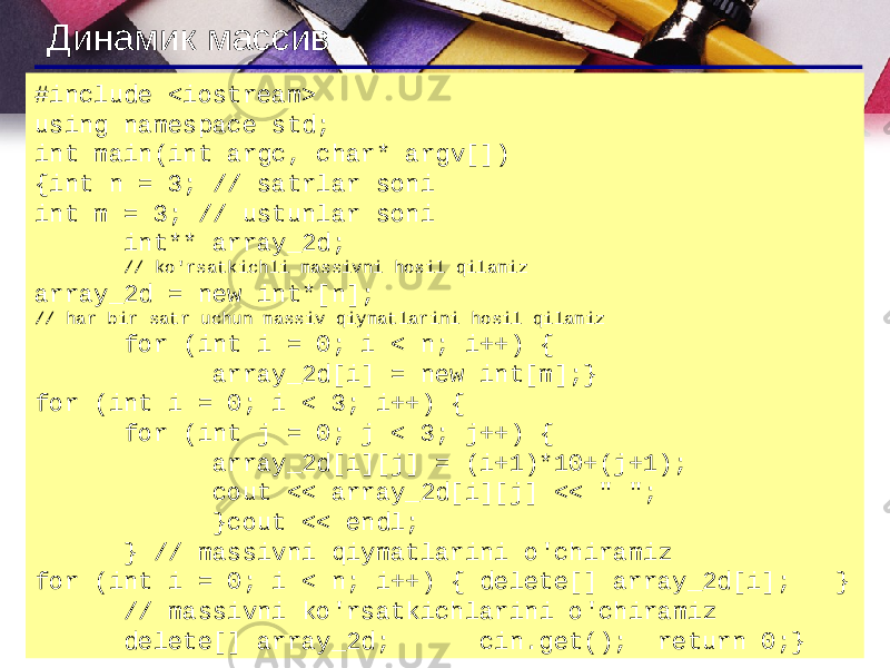 Динамик массив #include <iostream> using namespace std; int main(int argc, char* argv[]) {int n = 3; // satrlar soni int m = 3; // ustunlar soni int** array_2d; // ko&#39;rsatkichli massivni hosil qilamiz array_2d = new int*[n]; // har bir satr uchun massiv qiymatlarini hosil qilamiz for (int i = 0; i < n; i++) { array_2d[i] = new int[m];} for (int i = 0; i < 3; i++) { for (int j = 0; j < 3; j++) { array_2d[i][j] = (i+1)*10+(j+1); cout << array_2d[i][j] << &#34; &#34;; }cout << endl; } // massivni qiymatlarini o&#39;chiramiz for (int i = 0; i < n; i++) { delete[] array_2d[i]; } // massivni ko&#39;rsatkichlarini o&#39;chiramiz delete[] array_2d; cin.get(); return 0;} 