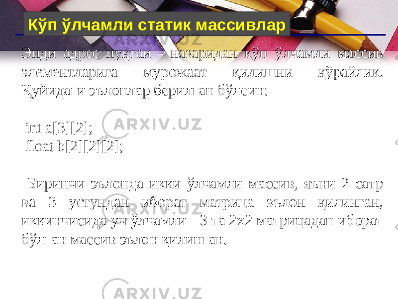 Кўп ўлчамли статик массивлар Энди адрес нуқтаи - назаридан кўп ўлчамли массив элементларига мурожаат қилишни кўрайлик. Қуйидаги эълонлар берилган бўлсин: int a[3][2]; float b[2][2][2]; Биринчи эълонда икки ўлчамли массив, яъни 2 сатр ва 3 устундан иборат матрица эълон қилинган, иккинчисида уч ўлчамли - 3 та 2х2 матрицадан иборат бўлган массив эълон қилинган. 