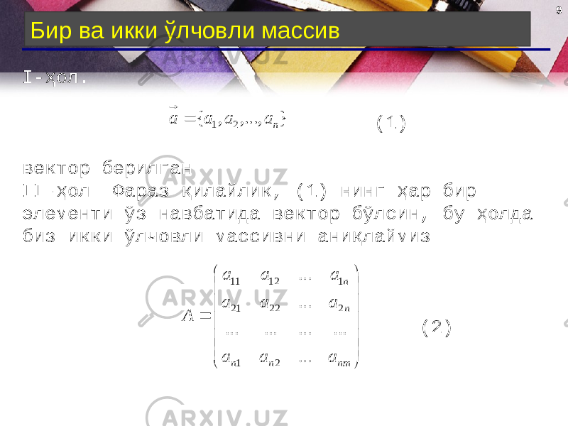 9 Бир ва икки ўлчовли массив I- ҳол. (1) вектор берилган. II -ҳол . Фараз қилайлик, (1) нинг ҳар бир элементи ўз навбатида вектор бўлсин, бу ҳолда биз икки ўлчовли массивни аниқлаймиз. (2)} ,..., , { 2 1 n a a a a                 nmnn nn a a a a a a a a a A ... ... ... ... ... ... ... 21 22221 11211 