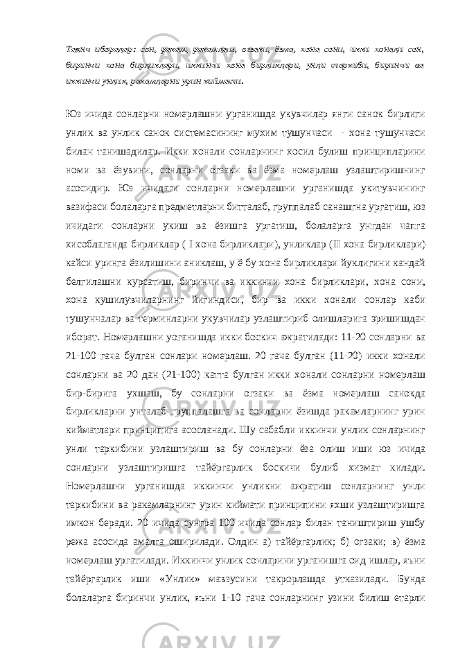 Таянч иборалар: сон, ракам, ракамлаш, огзаки, ёзма, хона сони, икки хонали сон, биринчи хона бирликлари, иккинчи хона бирликлари, унли таркиби, биринчи ва иккинчи унлик, ракамларни урин киймати. Юз ичида сонларни номерлашни урганишда укувчилар янги санок бирлиги унлик ва унлик санок системасининг мухим тушунчаси - хона тушунчаси билан танишадилар. Икки хонали сонларнинг хосил булиш принципларини номи ва ёзувини, сонларни огзаки ва ёзма номерлаш узлаштиришнинг асосидир. Юз ичидаги сонларни номерлашни урганишда укитувчининг вазифаси болаларга предметларни битталаб, группалаб санашгна ургатиш, юз ичидаги сонларни укиш ва ёзишга ургатиш, болаларга унгдан чапга хисоблаганда бирликлар ( I хона бирликлари), унликлар ( II хона бирликлари) кайси уринга ёзилишини аниклаш, у ё бу хона бирликлари йуклигини кандай белгилашни курсатиш, биринчи ва иккинчи хона бирликлари, хона сони, хона кушилувчиларнинг йигиндиси, бир ва икки хонали сонлар каби тушунчалар ва терминларни укувчилар узлаштириб олишларига эришишдан иборат. Номерлашни уоганишда икки боскич ажратилади: 11-20 сонларни ва 21-100 гача булган сонлари номерлаш. 20 гача булган (11-20) икки хонали сонларни ва 20 дан (21-100) катта булган икки хонали сонларни номерлаш бир-бирига ухшаш, бу сонларни огзаки ва ёзма номерлаш санокда бирликларни унталаб группалашга ва сонларни ёзишда ракамларнинг урин кийматлари принципига асосланади. Шу сабабли иккинчи унлик сонларнинг унли таркибини узлаштириш ва бу сонларни ёза олиш иши юз ичида сонларни узлаштиришга тайёргарлик боскичи булиб хизмат килади. Номерлашни урганишда иккинчи унликни ажратиш сонларнинг унли таркибини ва ракамларнинг урин киймати принципини яхши узлаштиришга имкон беради. 20 ичида сунгра 100 ичида сонлар билан таништириш ушбу режа асосида амалга оширилади. Олдин а) тайёргарлик; б) огзаки; в) ёзма номерлаш ургатилади. Иккинчи унлик сонларини урганишга оид ишлар, яъни тайёргарлик иши «Унлик» мавзусини такрорлашда утказилади. Бунда болаларга биринчи унлик, яъни 1-10 гача сонларнинг узини билиш етарли 