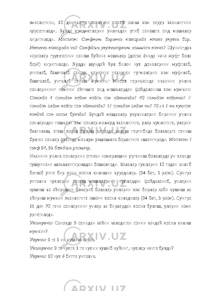 эмаслигини, 10 дан катта сонларни санай олиш хам зарур эканлигини курсатилади. Бунда предметларни унликдан утиб санашга оид машклар киритилади. Масалан: Синфнинг биринчи каторида нечта укувчи бор. Иккинчи каторида-чи? Синфдаги укувчиларнинг хаммаси канча? Шунингдек нарсалар группасини санаш буйича машклар (доска ёнида неча жуфт бола бор?) киритилади. Худди шундай йул билан чуп доналарини жуфтлаб, учталаб, бешталаб санаш, картонга такилган тугмаларни хам жуфтлаб, бешталаб, унталаб санаш мумкин. Мисол тарикасида иккинчи унлик сонларининг номини айтишга оид машклардан фойдаланиш хам мумкин: Санокда 4 сонидан кейин кайси сон айтилади? 40 сонидан кейинчи? 7 сонидан олдин кайси сон айтилади? 17 сонидан олдин-чи? 20 га 1-ни кушсак кандай сон хосил булади? Бундай мащкалар укувчиларни биринчи унлик сонларидан ташкари хам сонлар мавжуд эканлигига, улар куплигига, уларни белгилаш, аташ хосил булиш каторда келиш тартибида болаларга таниш булган сонлар орасида маълум ухшашлик борлигига ишонтиради. Масалан: I синф 94, 95 бетдаги расмлар. Иккинчи унлик сонларини огзаки номерлашни урганиш болаларда ун хакида тушунчани шакллантиришдан бошалнади. Болалар чупларни 10 тадан килиб боглаб унта бир унни хосил килишни курадилар. (94 бет, 1-расм). Сунгра унталик чупларни санаш машкларини чуплардан фойдаланиб, унларни кушиш ва айиришни бажариб болалар унларни хам бирлар каби кушиш ва айириш мумкин эканлигига ишонч хосил киладилар (94 бет, 3-расм). Сунгра 11 дан 20 гача сонларнинг унлар ва бирлардан хосил булиш, уларни номи ургатилади. Укитувчи: Санокда 9 сонидан кейин келадиган сонни кандай хосил килиш мумкин? Укувчи: 9 га 1 ни кушиш керак. Укитувчи: 9 та чупга 1 та чупни кушиб куйинг, чуплар нечта булди? Укувчи: 10 чуп ё битта унталик. 