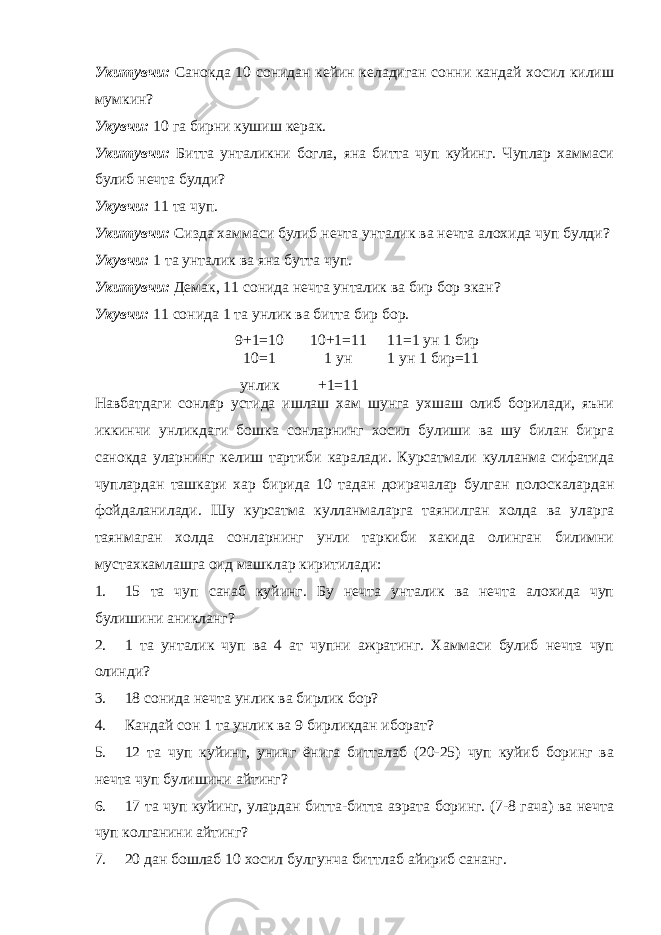 Укитувчи: Санокда 10 сонидан кейин келадиган сонни кандай хосил килиш мумкин? Укувчи: 10 га бирни кушиш керак. Укитувчи: Битта унталикни богла, яна битта чуп куйинг. Чуплар хаммаси булиб нечта булди? Укувчи: 11 та чуп. Укитувчи: Сизда хаммаси булиб нечта унталик ва нечта алохида чуп булди? Укувчи: 1 та унталик ва яна бутта чуп. Укитувчи: Демак, 11 сонида нечта унталик ва бир бор экан? Укувчи: 11 сонида 1 та унлик ва битта бир бор. 9+1=10 10+1=11 11=1 ун 1 бир 10=1 унлик 1 ун +1=11 1 ун 1 бир=11 Навбатдаги сонлар устида ишлаш хам шунга ухшаш олиб борилади, яъни иккинчи унликдаги бошка сонларнинг хосил булиши ва шу билан бирга санокда уларнинг келиш тартиби каралади. Курсатмали кулланма сифатида чуплардан ташкари хар бирида 10 тадан доирачалар булган полоскалардан фойдаланилади. Шу курсатма кулланмаларга таянилган холда ва уларга таянмаган холда сонларнинг унли таркиби хакида олинган билимни мустахкамлашга оид машклар киритилади: 1. 15 та чуп санаб куйинг. Бу нечта унталик ва нечта алохида чуп булишини аникланг? 2. 1 та унталик чуп ва 4 ат чупни ажратинг. Хаммаси булиб нечта чуп олинди? 3. 18 сонида нечта унлик ва бирлик бор? 4. Кандай сон 1 та унлик ва 9 бирликдан иборат? 5. 12 та чуп куйинг, унинг ёнига битталаб (20-25) чуп куйиб боринг ва нечта чуп булишини айтинг? 6. 17 та чуп куйинг, улардан битта-битта аэрата боринг. (7-8 гача) ва нечта чуп колганини айтинг? 7. 20 дан бошлаб 10 хосил булгунча биттлаб айириб сананг. 