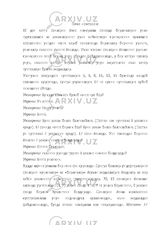 Ёзма номерлаш 10 дан катта сонларни ёзма номерлаш санокда бирликларни унли группалашга ва ракамларнинг урин кийматлари принципини куллашга асосланган: унгдан чапга караб саналганда бирликлар биринчи уринга, унликлар иккинчи уринга ёзилади. Икки хонали сонларни ёзишнинг уринли принципини очиб бериш учун абакдан фойдаланилади, у бир катори чуплар учун, иккинчи катори киркма ракамлар учун ажратилган икки катор чунтаклари булган жадвалдир. Укитувчи юкоридаги чунтакларга 5, 6, 8, 11, 10, 15 булганда кандай солишини курсатади, сунгра укувчиларга 17 та чупни чунтакларга куйиб чикишини айтади. Укитувчи: Бу ерда хаммаси булиб нечта чуп бор? Укувчи: Ун еттита. Укитувчи: Нечта унлик? Укувчи: Битта. Укитувчи: Буни ракам билан белгилайлик. (Пастки чап чунтакка 1 ракамни куяди). 17 сонида нечта бирлик бор? Буни ракам билан белгилайлик. (Пастки ун чунтакка 7 ракамини куяди). 17 сони ёзилади. Унг томондан биринчи ёзилган 7 раками нимани билдиради? Укувчи: Еттита бирликни. Укитувчи: иккинчи уринда турган 1 раками нимани билдиради? Укувчи: Битта унликни. Худди шунча ухшаш бир неча сон курилади. Сунгра болалар уз дафтарларига сонларни «унликлар» ва «бирликлар» ёзувли жадвалларга ёзадилар ва хар кайси ракамнинг кийматини тушунтирадилар. 20, 10 сонларни ёзилиши алохида ургатилади. (1, 2) ракми сонда 1 та, 2 та унлик борлигини, 0 раками сонда бирлик йуклигини билдиради. Сонларни ёзиш малакасини мустахкамлаш учун индивидуал кулланмадан, яъни жадвалдан фойдаланилади, бунда огзаки номерлаш хам такрорланади. Масалан: 17 