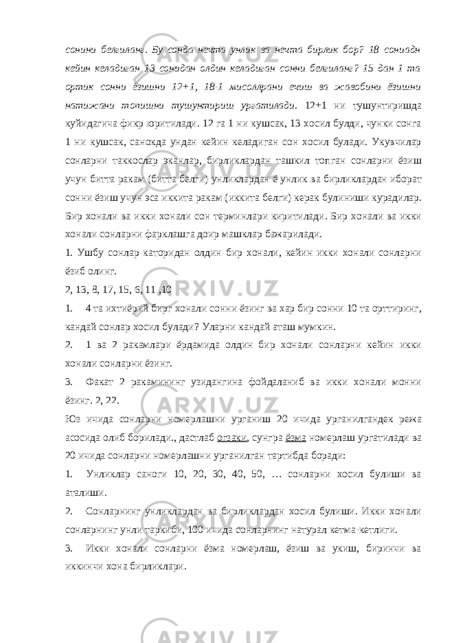 сонини белгиланг. Бу сонда нечта унлик ва нечта бирлик бор? 18 сониадн кейин келадиган 13 сонидан олдин келадиган сонни белгиланг? 15 дан 1 та ортик сонни ёзишни 12+1, 18-1 мисоллрани ечиш ва жавобини ёзишни натижани топишни тушунтириш ургатилади. 12+1 ни тушунтиришда куйидагича фикр юритилади. 12 га 1 ни кушсак, 13 хосил булди, чунки сонга 1 ни кушсак, санокда ундан кейин келадиган сон хосил булади. Укувчилар сонларни таккослар эканлар, бирликлардан ташкил топган сонларни ёзиш учун битта ракам (битта белги) унликлардан ё унлик ва бирликлардан иборат сонни ёзиш учун эса иккита ракам (иккита белги) керак булиниши курадилар. Бир хонали ва икки хонали сон терминлари киритилади. Бир хонали ва икки хонали сонларни фарклашга доир машклар бажарилади. 1. Ушбу сонлар каторидан олдин бир хонали, кейин икки хонали сонларни ёзиб олинг. 2, 13, 8, 17, 15, 6, 11 ,10 1. 4 та ихтиёрий бирг хонали сонни ёзинг ва хар бир сонни 10 та орттиринг, кандай сонлар хосил булади? Уларни кандай аташ мумкин. 2. 1 ва 2 ракамлари ёрдамида олдин бир хонали сонларни кейин икки хонали сонларни ёзинг. 3. Факат 2 ракамининг узидангина фойдаланиб ва икки хонали монни ёзинг. 2, 22. Юз ичида сонларни номерлашни урганиш 20 ичида урганилгандек режа асосида олиб борилади., дастлаб огзаки , сунгра ёзма номерлаш ургатилади ва 20 ичида сонларни номерлашни урганилган тартибда боради: 1. Унликлар саноги 10, 20, 30, 40, 50, … сонларни хосил булиши ва аталиши. 2. Сонларнинг унликлардан ва бирликлардан хосил булиши. Икки хонали сонларнинг унли таркиби, 100 ичида сонларнинг натурал кетма-кетлиги. 3. Икки хонали сонларни ёзма номерлаш, ёзиш ва укиш, биринчи ва иккинчи хона бирликлари. 