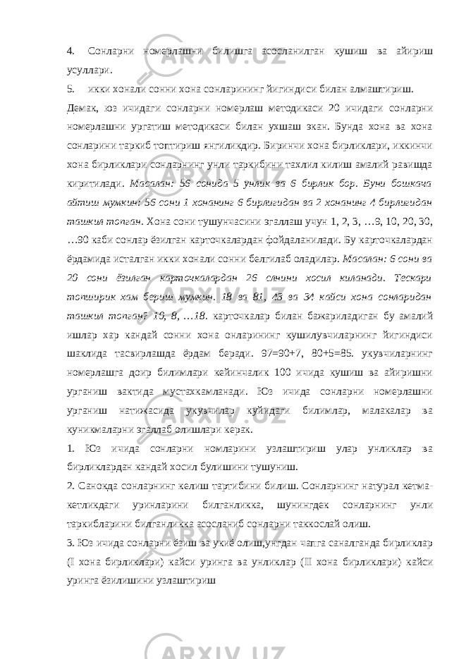 4. Сонларни номерлашни билишга асосланилган кушиш ва айириш усуллари. 5. икки хонали сонни хона сонларининг йигиндиси билан алмаштириш. Демак, юз ичидаги сонларни номерлаш методикаси 20 ичидаги сонларни номерлашни ургатиш методикаси билан ухшаш экан. Бунда хона ва хона сонларини таркиб топтириш янгиликдир. Биринчи хона бирликлари, иккинчи хона бирликлари сонларнинг унли таркибини тахлил килиш амалий равишда киритилади. Масалан: 56 сонида 5 унлик ва 6 бирлик бор. Буни бошкача айтиш мумкин: 56 сони 1 хонанинг 6 бирлигидан ва 2 хонанинг 4 бирлигидан ташкил топган. Хона сони тушунчасини эгаллаш учун 1, 2, 3, …9, 10, 20, 30, …90 каби сонлар ёзилган карточкалардан фойдаланилади. Бу карточкалардан ёрдамида исталган икки хонали сонни белгилаб оладилар. Масалан: 6 сони ва 20 сони ёзилган карточкалардан 26 слнини хосил киланади. Тескари топширик хам бериш мумкин. 18 ва 81, 43 ва 34 кайси хона сонларидан ташкил топган? 10, 8, …18. карточкалар билан бажариладиган бу амалий ишлар хар кандай сонни хона онларининг кушилувчиларнинг йигиндиси шаклида тасвирлашда ёрдам беради. 97=90+7, 80+5=85. укувчиларнинг номерлашга доир билимлари кейинчалик 100 ичида кушиш ва айиришни урганиш вактида мустахкамланади. Юз ичида сонларни номерлашни урганиш натижасида укувчилар куйидаги билимлар, малакалар ва куникмаларни эгаллаб олишлари керак. 1. Юз ичида сонларни номларини узлаштириш улар унликлар ва бирликлардан кандай хосил булишини тушуниш. 2. Санокда сонларнинг келиш тартибини билиш. Сонларнинг натурал кетма- кетликдаги уринларини билганликка, шунингдек сонларнинг унли таркибларини билганликка асосланиб сонларни таккослай олиш. 3. Юз ичида сонларни ёзиш ва укиё олиш,унгдан чапга саналганда бирликлар ( I хона бирликлари) кайси уринга ва унликлар ( II хона бирликлари) кайси уринга ёзилишини узлаштириш 