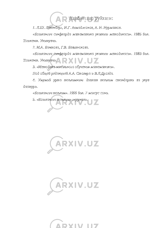 Адабиётлар руйхати: 1. Л.Ш. Левенберг, И.Г. Ахмаджонов, А. Н. Нурматов. «Бошлангич синфларда математика укитиш методикаси». 1985 йил. Тошкент. Укитувчи. 2. М.А. Бантова, Г.В. Бельтюкова. «Бошлангич синфларда математика укитиш методикаси». 1983 йил. Тошкент. Укитувчи. 3. «Методика начального обучения математики». Под общей редакцией А.А. Столяра и В.Л.Дрозда. 4. Умумий урта таълимнинг давлат таълим стандарти ва укув дастури. «Бошлангич таълим». 1999 йил. 7-махсус сони. 5. «Бошлангич таълим» журнали. 