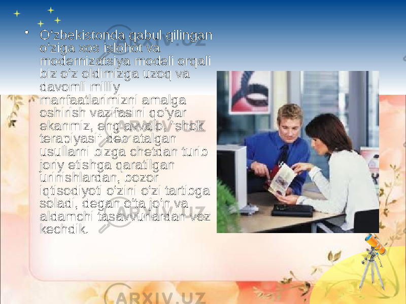 • O‘zbekistonda qabul qilingan o‘ziga xos islohot va modernizatsiya modeli orqali biz o‘z oldimizga uzoq va davomli milliy manfaatlarimizni amalga oshirish vazifasini qo‘yar ekanmiz, eng avvalo, &#34;shok terapiyasi&#34; deb atalgan usullarni bizga chetdan turib joriy etishga qaratilgan urinishlardan, bozor iqtisodiyoti o‘zini o‘zi tartibga soladi, degan o‘ta jo‘n va aldamchi tasavvurlardan voz kechdik. 