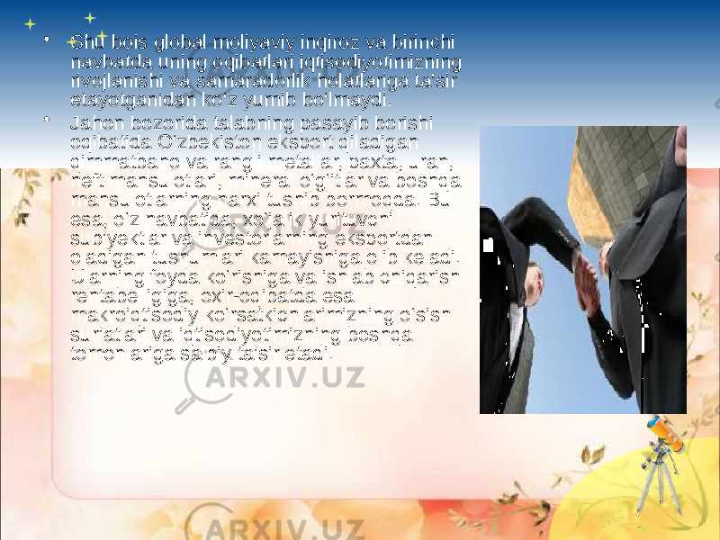 • Shu bois global moliyaviy inqiroz va birinchi navbatda uning oqibatlari iqtisodiyotimizning rivojlanishi va samaradorlik holatlariga ta’sir etayotganidan ko‘z yumib bo‘lmaydi. • Jahon bozorida talabning pasayib borishi oqibatida O‘zbekiston eksport qiladigan qimmatbaho va rangli metallar, paxta, uran, neft mahsulotlari, mineral o‘g‘itlar va boshqa mahsulotlarning narxi tushib bormoqda. Bu esa, o‘z navbatida, xo‘jalik yurituvchi sub’yektlar va investorlarning eksportdan oladigan tushumlari kamayishiga olib keladi. Ularning foyda ko‘rishiga va ishlab chiqarish rentabelligiga, oxir-oqibatda esa makroiqtisodiy ko‘rsatkichlarimizning o‘sish sur’atlari va iqtisodiyotimizning boshqa tomonlariga salbiy ta’sir etadi. 