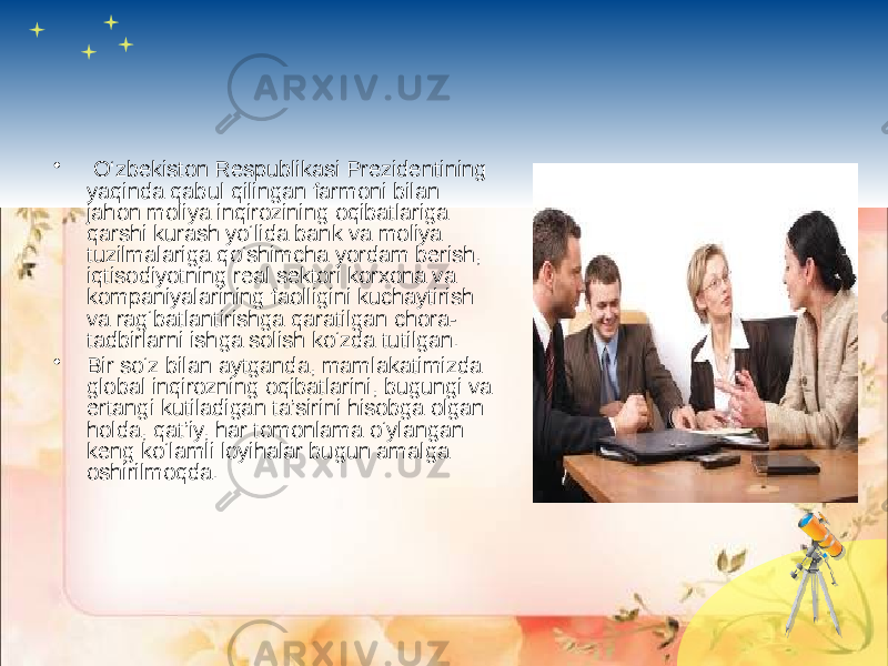 • O‘zbekiston Respublikasi Prezidentining yaqinda qabul qilingan farmoni bilan jahon moliya inqirozining oqibatlariga qarshi kurash yo‘lida bank va moliya tuzilmalariga qo‘shimcha yordam berish, iqtisodiyotning real sektori korxona va kompaniyalarining faolligini kuchaytirish va rag‘batlantirishga qaratilgan chora- tadbirlarni ishga solish ko‘zda tutilgan. • Bir so‘z bilan aytganda, mamlakatimizda global inqirozning oqibatlarini, bugungi va ertangi kutiladigan ta’sirini hisobga olgan holda, qat’iy, har tomonlama o‘ylangan keng ko‘lamli loyihalar bugun amalga oshirilmoqda.  