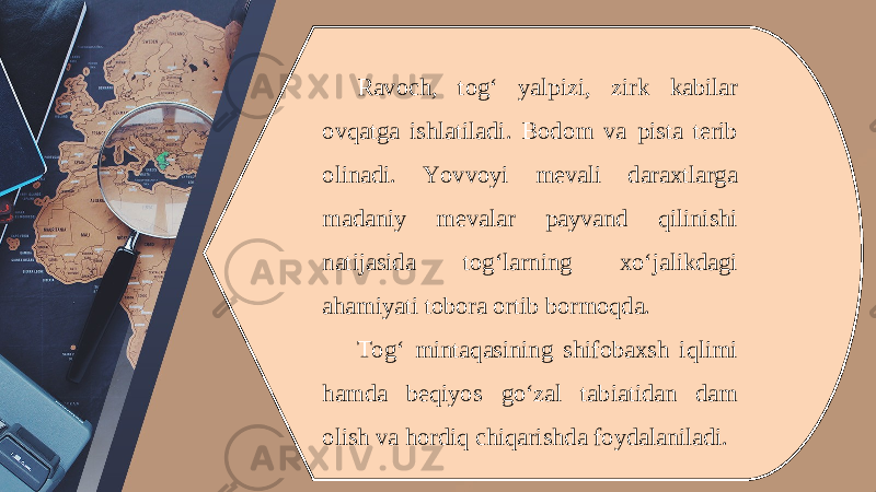 Ravoch, tog‘ yalpizi, zirk kabilar ovqatga ishlatiladi. Bodom va pista terib olinadi. Yovvoyi mevali daraxtlarga madaniy mevalar payvand qilinishi natijasida tog‘larning xo‘jalikdagi ahamiyati tobora ortib bormoqda. Tog‘ mintaqasining shifobaxsh iqlimi hamda beqiyos go‘zal tabiatidan dam olish va hordiq chiqarishda foydalaniladi. 