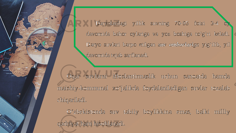 Daryolardagi yillik suvning 70-95 foizi 3-4 oy davomida bahor oylariga va yoz boshiga to‘g‘ri keladi. Daryo suvlari barpo etilgan suv omborlari ga yig‘ilib, yil davomida tejab sarflanadi. Oqar suvlarni ifloslantirmaslik uchun sanoatda hamda maishiy-kommunal xo‘jalikda foydalaniladigan suvlar tozalab chiqariladi. O‘zbekistonda suv tabiiy boylikkina emas, balki milliy qadriyat ham hisoblanadi. 