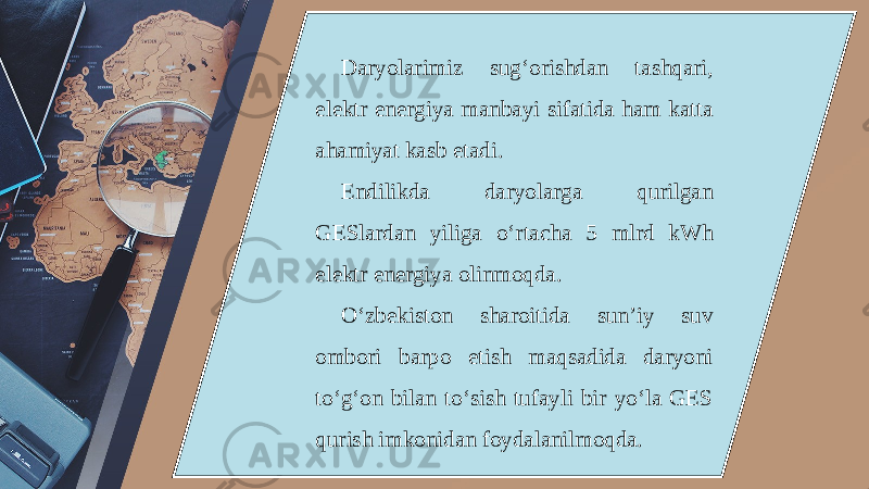 Daryolarimiz sug‘orishdan tashqari, elektr energiya manbayi sifatida ham katta ahamiyat kasb etadi. Endilikda daryolarga qurilgan GESlardan yiliga o‘rtacha 5 mlrd kWh elektr energiya olinmoqda. O‘zbekiston sharoitida sun’iy suv ombori barpo etish maqsadida daryoni to‘g‘on bilan to‘sish tufayli bir yo‘la GES qurish imkonidan foydalanilmoqda. 