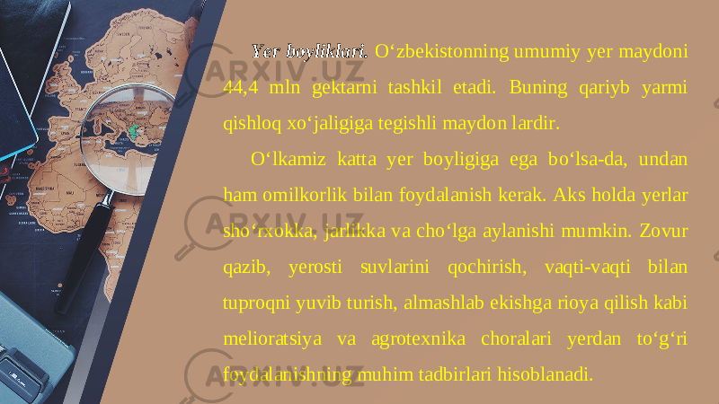 Yer boyliklari. O‘zbekistonning umumiy yer maydoni 44,4 mln gektarni tashkil etadi. Buning qariyb yarmi qishloq xo‘jaligiga tegishli maydon lardir. O‘lkamiz katta yer boyligiga ega bo‘lsa-da, undan ham omilkorlik bilan foydalanish kerak. Aks holda yerlar sho‘rxokka, jarlikka va cho‘lga aylanishi mumkin. Zovur qazib, yerosti suvlarini qochirish, vaqti-vaqti bilan tuproqni yuvib turish, almashlab ekishga rioya qilish kabi melioratsiya va agrotexnika choralari yerdan to‘g‘ri foydalanishning muhim tadbirlari hisoblanadi. 