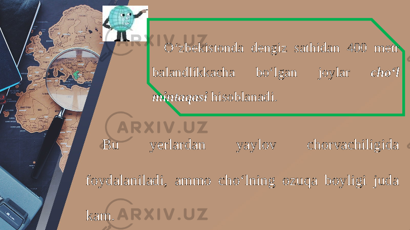 O‘zbekistonda dengiz sathidan 400 metr balandlikkacha bo‘lgan joylar cho‘l mintaqasi hisoblanadi. Bu yerlardan yaylov chorvachiligida foydalaniladi, ammo cho‘lning ozuqa boyligi juda kam. 