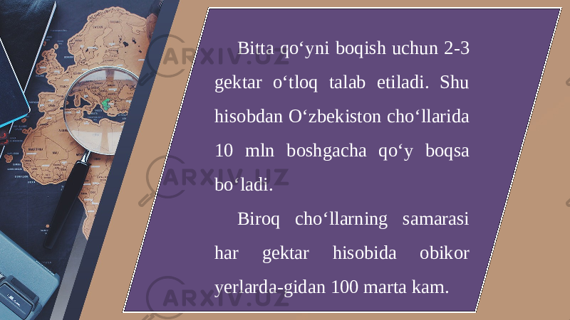 Bitta qo‘yni boqish uchun 2-3 gektar o‘tloq talab etiladi. Shu hisobdan O‘zbekiston cho‘llarida 10 mln boshgacha qo‘y boqsa bo‘ladi. Biroq cho‘llarning samarasi har gektar hisobida obikor yerlarda-gidan 100 marta kam. 