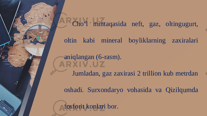 Cho‘l mintaqasida neft, gaz, oltingugurt, oltin kabi mineral boyliklarning zaxiralari aniqlangan (6-rasm). Jumladan, gaz zaxirasi 2 trillion kub metrdan oshadi. Surxondaryo vohasida va Qizilqumda fosforit konlari bor. 