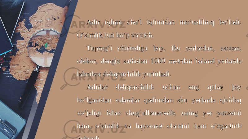 Adir iqlimi cho‘l iqlimidan mo‘tadilroq bo‘ladi. O‘simlik turi ko‘p va zich. Tuprog‘i chirindiga boy. Bu yerlardan, asosan, obikor, dengiz sathidan 1000 metrdan baland yerlarda lalmikor dehqonchilik yuritiladi. Adirlar dehqonchilik uchun eng qulay joy bo‘lganidan odamlar qadimdan shu yerlarda qishloq xo‘jaligi bilan shug‘ullanaverib, uning yer yuzasini ham, o‘simlik va hayvonot olamini ham o‘zgartirib yubordi. 