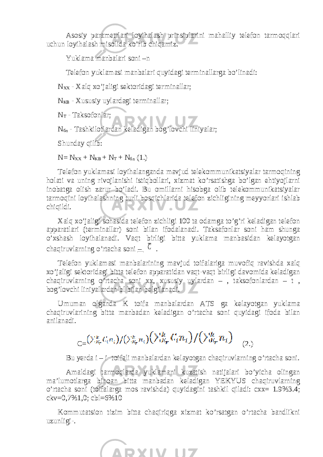 Asosiy parametrlari loyihalash prinsiplarini mahalliy telefon tarmoqqlari uchun loyihalash misolida ko’rib chiqamiz. Yuklama manbalari soni –n Telefon yuklamasi manbalari quyidagi terminallarga bo’linadi: N XX - Xalq xo’jaligi sektoridagi terminallar; N KB - Xususiy uylardagi terminallar; N T - Т aksofonlar; N бл - Tashkilotlardan keladigan bog’lovchi liniyalar; Shunday qilib: N = N XX + N KB + N T + N бл (1.) Telefon yuklamasi loyihalanganda mavjud telekommunikatsiyalar tarmoqining holati va uning rivojlanishi istiqbollari, xizmat ko’rsatishga bo’lgan ehtiyojlarni inobatga olish zarur bo’ladi. Bu omillarni hisobga olib telekommunikatsiyalar tarmoqini loyihalashning turli bosqichlarida telefon zichligining meyyorlari ishlab chiqildi. Xalq xo’jaligi sohasida telefon zichligi 100 ta odamga to’g’ri keladigan telefon apparatlari (terminallar) soni bilan ifodalanadi. Taksafonlar soni ham shunga o’xshash loyihalanadi. Vaqt birligi bitta yuklama manbasidan kelayotgan chaqiruvlarning o’rtacha soni – С . Telefon yuklamasi manbalarining mavjud toifalariga muvofiq ravishda xalq xo’jaligi sektoridagi bitta telefon apparatidan vaqt-vaqt birligi davomida keladigan chaqiruvlarning o’rtacha soni xx, xususiy uylardan – , taksofonlardan – t , bog’lovchi liniyalardan bl bilan belgilanadi. Umuman olganda K toifa manbalardan ATS ga kelayotgan yuklama chaqiruvlarining bitta manbadan keladigan o’rtacha soni quyidagi ifoda bilan anilanadi. C= (2.) Bu yerda i – i- toifali manbalardan kelayotgan chaqiruvlarning o’rtacha soni. Amaldagi tarmoqlarda yuklamani kuzatish natijalari bo’yicha olingan ma’lumotlarga binoan bitta manbadan keladigan YEKYUS chaqiruvlarning o’rtacha soni (toifalarga mos ravishda) quyidagini tashkil qiladi: cxx= 1.9%3.4; ckv=0,7%1,0; cbl=6%10 Kommutatsion tizim bitta chaqiriqga xizmat ko’rsatgan o’rtacha bandlikni uzunligi-. 