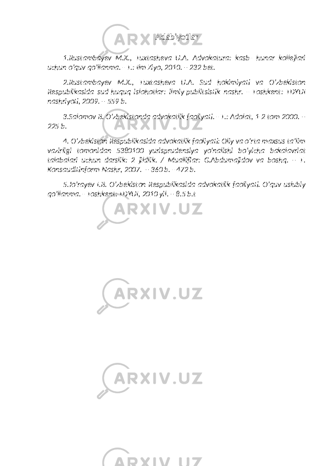 Adabiyotlar 1.Rustambayev M.X., Tuxtasheva U.A. Advokatura: kasb- hunar kollejlari uchun o’quv qo’llanma. - T.: Ilm Ziyo, 2010. – 232 bet. 2.Rustambayev M.X., Tuxtasheva U.A. Sud hokimiyati va O’zbekiston Respublikasida sud-huquq islohotlar: ilmiy-publitsistik nashr. - Toshkent: TDYUI nashriyoti, 2009. – 559 b. 3. Salomov B. O’zbekistonda advokatlik faoliyati. - T.: Adolat, 1-2 tom 2000. – 225 b. 4. O’zbekiston Respublikasida advokatlik faoliyati: Oliy va o’rta maxsus ta’lim vazirligi tomonidan 5380100 yurisprudensiya yo’nalishi bo’yicha bakalavriat talabalari uchun darslik: 2 jildlik. / Mualliflar: G.Abdumajidov va boshq. – T. Konsauditinform-Nashr, 2007. – 360 b. - 472 b. 5. Jo’rayev I.B. O’zbekiston Respublikasida advokatlik faoliyati. O’quv uslubiy qo’llanma. - Toshkent: TDYUI, 2010 yil. – 8.5 b.t 