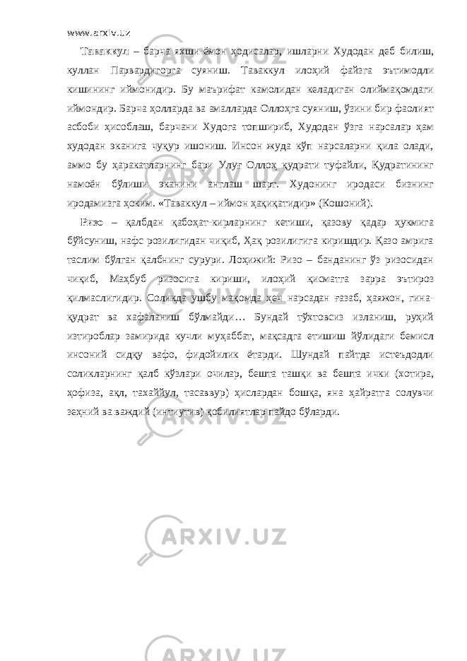 www.arxiv.uz Таваккул – барча яхши-ёмон ҳодисалар, ишларни Худодан деб билиш, куллан Парвардигорга суяниш. Таваккул илоҳий файзга эътимодли кишининг иймонидир. Бу маърифат камолидан келадиган олиймақомдаги иймондир. Барча ҳолларда ва амалларда Оллоҳга суяниш, ўзини бир фаолият асбоби ҳисоблаш, барчани Худога топшириб, Худодан ўзга нарсалар ҳам худодан эканига чуқур ишониш. Инсон жуда кўп нарсаларни қила олади, аммо бу ҳаракатларнинг бари Улуғ Оллоҳ қудрати туфайли, Қудратининг намоён бўлиши эканини англаш шарт. Худонинг иродаси бизнинг иродамизга ҳоким. «Таваккул – иймон ҳақиқатидир» (Кошоний). Ризо – қалбдан қабоҳат-кирларнинг кетиши, қазову қадар ҳукмига бўйсуниш, нафс розилигидан чиқиб, Ҳақ розилигига киришдир. Қазо амрига таслим бўлган қалбнинг сурури. Лоҳижий: Ризо – банданинг ўз ризосидан чиқиб, Маҳбуб ризосига кириши, илоҳий қисматга зарра эътироз қилмаслигидир. Соликда ушбу мақомда ҳеч нарсадан ғазаб, ҳаяжон, гина- қудрат ва хафаланиш бўлмайди… Бундай тўхтовсиз изланиш, руҳий изтироблар замирида кучли муҳаббат, мақсадга етишиш йўлидаги бемисл инсоний сидқу вафо, фидойилик ётарди. Шундай пайтда истеъдодли соликларнинг қалб кўзлари очилар, бешта ташқи ва бешта ички (хотира, ҳофиза, ақл, тахаййул, тасаввур) ҳислардан бошқа, яна ҳайратга солувчи зеҳний ва важдий (интиутив) қобилиятлар пайдо бўларди. 