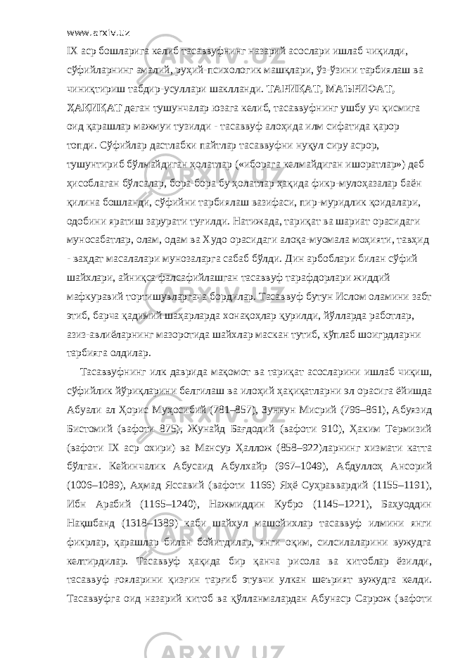 www.arxiv.uz IX аср бошларига келиб тасаввуфнинг назарий асослари ишлаб чиқилди, сўфийларнинг амалий, руҳий-психологик машқлари, ўз-ўзини тарбиялаш ва чиниқтириш табдир-усуллари шаклланди. ТАРИҚАТ, МАЪРИФАТ, ҲАҚИҚАТ деган тушунчалар юзага келиб, тасаввуфнинг ушбу уч қисмига оид қарашлар мажмуи тузилди - тасаввуф алоҳида илм сифатида қарор топди. Сўфийлар дастлабки пайтлар тасаввуфни нуқул сиру асрор, тушунтириб бўлмайдиган ҳолатлар («иборага келмайдиган ишоратлар») деб ҳисоблаган бўлсалар, бора-бора бу ҳолатлар ҳақида фикр-мулоҳазалар баён қилина бошланди, сўфийни тарбиялаш вазифаси, пир-муридлик қоидалари, одобини яратиш зарурати туғилди. Натижада, тариқат ва шариат орасидаги муносабатлар, олам, одам ва Худо орасидаги алоқа-муомала моҳияти, тавҳид - ваҳдат масалалари мунозаларга сабаб бўлди. Дин арбоблари билан сўфий шайхлари, айниқса фалсафийлашган тасаввуф тарафдорлари жиддий мафкуравий тортишувларгача бордилар. Тасаввуф бутун Ислом оламини забт этиб, барча қадимий шаҳарларда хонақоҳлар қурилди, йўлларда работлар, азиз-авлиёларнинг мазоротида шайхлар маскан тутиб, кўплаб шоигрдларни тарбияга олдилар. Тасаввуфнинг илк даврида мақомот ва тариқат асосларини ишлаб чиқиш, сўфийлик йўриқларини белгилаш ва илоҳий ҳақиқатларни эл орасига ёйишда Абуали ал Ҳорис Муҳосибий (781–857), Зуннун Мисрий (796–861), Абуязид Бистомий (вафоти 875), Жунайд Бағдодий (вафоти 910), Ҳаким Термизий (вафоти IX аср охири) ва Мансур Ҳаллож (858–922)ларнинг хизмати катта бўлган. Кейинчалик Абусаид Абулхайр (967–1049), Абдуллоҳ Ансорий (1006–1089), Аҳмад Яссавий (вафоти 1166) Яҳё Суҳраввардий (1155–1191), Ибн Арабий (1165–1240), Нажмиддин Кубро (1145–1221), Баҳуоддин Нақшбанд (1318–1389) каби шайхул машойихлар тасаввуф илмини янги фикрлар, қарашлар билан бойитдилар, янги оқим, силсилаларини вужудга келтирдилар. Тасаввуф ҳақида бир қанча рисола ва китоблар ёзилди, тасаввуф ғояларини қизғин тарғиб этувчи улкан шеърият вужудга келди. Тасаввуфга оид назарий китоб ва қўлланмалардан Абунаср Саррож (вафоти 