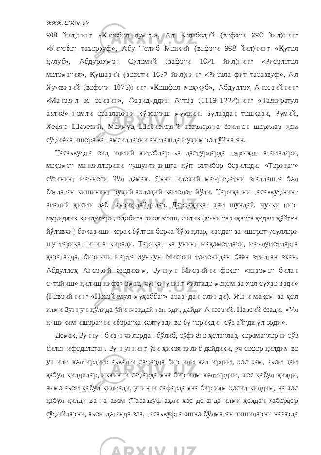 www.arxiv.uz 988 йил)нинг «Китобал лумаъ», Ал Калабодий (вафоти 990 йил)нинг «Китобат таъарруф», Абу Толиб Маккий (вафоти 998 йил)нинг «Қутал қулуб», Абдураҳмон Суламий (вафоти 1021 йил)нинг «Рисолатал маломатия», Қушарий (вафоти 1072 йил)нинг «Рисола фит тасаввуф», Ал Ҳужвирий (вафоти 1076)нинг «Кашфал маҳжуб», Абдуллоҳ Ансорийнинг «Манозил ас соирин», Фаридиддин Аттор (1119–1222)нинг «Тазкиратул авлиё» номли асарларини кўрсатиш мумкин. Булардан ташқари, Румий, Ҳофиз Шерозий, Маҳмуд Шабистарий асарларига ёзилган шарҳлар ҳам сўфиёна ишора ва тамсилларни англашда муҳим рол ўйнаган. Тасаввуфга оид илмий китоблар ва дастурларда тариқат атамалари, мақомот манзилларини тушунтиришга кўп эътибор берилади. «Тариқат» сўзининг маъноси йўл демак. Яъни илоҳий маърифатни эгаллашга бел боғлаган кишининг руҳий-ахлоқий камолот йўли. Тариқатни тасаввуфнинг амалий қисми деб таърифлайдилар. Дарҳақиқат ҳам шундай, чунки пир- муридлик қоидалари, одобига риоя этиш, солик (яъни тариқатга қадам қўйган йўловчи) бажариши керак бўлган барча йўриқлар, иродат ва ишорат усуллари шу тариқат ичига киради. Тариқат ва унинг мақомотлари, маълумотларга қараганда, биринчи марта Зуннун Мисрий томонидан баён этилган экан. Абдуллоҳ Ансорий ёзадиким, Зуннун Мисрийни фақат «каромат билан ситойиш» қилиш кифоя эмас, чунки унинг «илгида мақом ва ҳол сухра эрди» (Навоийнинг «Насойимул муҳаббат» асаридан олинди). Яъни мақом ва ҳол илми Зуннун қўлида ўйинчоқдай гап эди, дейди Ансорий. Навоий ёзади: «Ул кишиким ишоратни иборатқа келтурди ва бу тариқдин сўз айтди ул эрди». Демак, Зуннун биринчилардан бўлиб, сўфиёна ҳолатлар, кароматларни сўз билан ифодалаган. Зуннуннинг ўзи ҳикоя қилиб дейдики, уч сафар қилдим ва уч илм келтирдим: аввалги сафарда бир илм келтирдим, хос ҳам, авом ҳам қабул қилдилар, иккинчи сафарда яна бир илм келтирдим, хос қабул қилди, аммо авом қабул қилмади, учинчи сафарда яна бир илм ҳосил қилдим, на хос қабул қилди ва на авом (Тасаввуф аҳли хос деганда илми ҳолдан хабардор сўфийларни, авом деганда эса, тасаввуфга ошно бўлмаган кишиларни назарда 