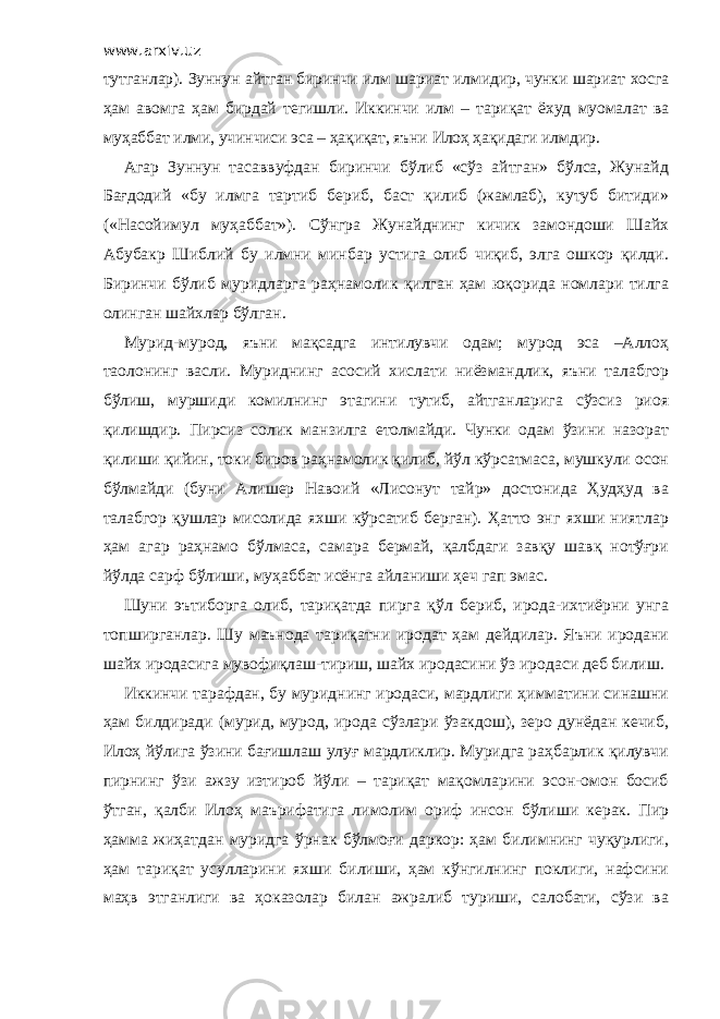 www.arxiv.uz тутганлар). Зуннун айтган биринчи илм шариат илмидир, чунки шариат хосга ҳам авомга ҳам бирдай тегишли. Иккинчи илм – тариқат ёхуд муомалат ва муҳаббат илми, учинчиси эса – ҳақиқат, яъни Илоҳ ҳақидаги илмдир. Агар Зуннун тасаввуфдан биринчи бўлиб «сўз айтган» бўлса, Жунайд Бағдодий «бу илмга тартиб бериб, баст қилиб (жамлаб), кутуб битиди» («Насойимул муҳаббат»). Сўнгра Жунайднинг кичик замондоши Шайх Абубакр Шиблий бу илмни минбар устига олиб чиқиб, элга ошкор қилди. Биринчи бўлиб муридларга раҳнамолик қилган ҳам юқорида номлари тилга олинган шайхлар бўлган. Мурид-мурод, яъни мақсадга интилувчи одам; мурод эса –Аллоҳ таолонинг васли. Муриднинг асосий хислати ниёзмандлик, яъни талабгор бўлиш, муршиди комилнинг этагини тутиб, айтганларига сўзсиз риоя қилишдир. Пирсиз солик манзилга етолмайди. Чунки одам ўзини назорат қилиши қийин, токи биров раҳнамолик қилиб, йўл кўрсатмаса, мушкули осон бўлмайди (буни Алишер Навоий «Лисонут тайр» достонида Ҳудҳуд ва талабгор қушлар мисолида яхши кўрсатиб берган). Ҳатто энг яхши ниятлар ҳам агар раҳнамо бўлмаса, самара бермай, қалбдаги завқу шавқ нотўғри йўлда сарф бўлиши, муҳаббат исёнга айланиши ҳеч гап эмас. Шуни эътиборга олиб, тариқатда пирга қўл бериб, ирода-ихтиёрни унга топширганлар. Шу маънода тариқатни иродат ҳам дейдилар. Яъни иродани шайх иродасига мувофиқлаш-тириш, шайх иродасини ўз иродаси деб билиш. Иккинчи тарафдан, бу муриднинг иродаси, мардлиги ҳимматини синашни ҳам билдиради (мурид, мурод, ирода сўзлари ўзакдош), зеро дунёдан кечиб, Илоҳ йўлига ўзини бағишлаш улуғ мардликлир. Муридга раҳбарлик қилувчи пирнинг ўзи ажзу изтироб йўли – тариқат мақомларини эсон-омон босиб ўтган, қалби Илоҳ маърифатига лимолим ориф инсон бўлиши керак. Пир ҳамма жиҳатдан муридга ўрнак бўлмоғи даркор: ҳам билимнинг чуқурлиги, ҳам тариқат усулларини яхши билиши, ҳам кўнгилнинг поклиги, нафсини маҳв этганлиги ва ҳоказолар билан ажралиб туриши, салобати, сўзи ва 