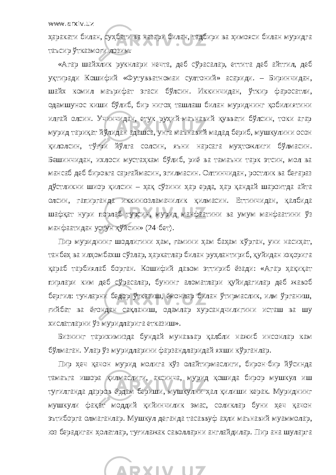 www.arxiv.uz ҳаракати билан, суҳбати ва назари билан, тадбири ва ҳимояси билан муридга таъсир ўтказмоғи лозим. «Агар шайхлик рукнлари нечта, деб сўрасалар, еттита деб айтгил, деб уқтиради Кошифий «Футувватномаи султоний» асариди. – Биринчидан, шайх комил маърифат эгаси бўлсин. Иккинчидан, ўткир фаросатли, одамшунос киши бўлиб, бир нигоҳ ташлаш билан муриднинг қобилиятини илғай олсин. Учинчидан, етук руҳий-маънавий қуввати бўлсин, токи агар мурид тариқат йўлидан адашса, унга маънавий мадад бериб, мушкулини осон қилолсин, тўғри йўлга солсин, яъни нарсага муҳтожлиги бўлмасин. Бешинчидан, ихлоси мустаҳкам бўлиб, риё ва тамаъни тарк этсин, мол ва мансаб деб бировга сарғаймасин, эгилмасин. Олтинчидан, ростлик ва беғараз дўстликни шиор қилсин – ҳақ сўзини ҳар ерда, ҳар қандай шароитда айта олсин, гапирганда иккинюзламачилик қилмасин. Еттинчидан, қалбида шафқат нури порлаб турсин, мурид манфаатини ва умум манфаатини ўз манфаатидан устун қўйсин» (24-бет). Пир муриднинг шодлигини ҳам, ғамини ҳам баҳам кўрган, уни насиҳат, танбеҳ ва илҳомбахш сўзлар, ҳаркатлар билан руҳлантириб, қуйидан юқорига қараб тарбиялаб борган. Кошифий давом эттириб ёзади: «Агар ҳақиқат пирлари ким деб сўрасалар, бунинг аломатлари қуйидагилар деб жавоб бергил: тунларни бедор ўтказиш, ёмонлар билан ўтирмаслик, илм ўрганиш, ғийбат ва ёғондан сақланиш, одамлар хурсандчилигини исташ ва шу хислатларни ўз муридларига етказиш». Бизнинг тарихимизда бундай мунаввар қалбли нажиб инсонлар кам бўлмаган. Улар ўз муридларини фарзандларидай яхши кўрганлар. Пир ҳеч қачон мурид молига кўз олайтирмаслиги, бирон-бир йўсинда тамаъга ишора қилмаслиги, аксинча, мурид қошида бирор мушкул иш туғилганда дарров ёрдам бериши, мушкулни ҳал қилиши керак. Муриднинг мушкули фақат моддий қийинчилик эмас, соликлар буни ҳеч қачон эътиборга олмаганлар. Мушкул деганда тасаввуф аҳли маънавий муаммолар, юз берадиган ҳолатлар, туғилажак саволларни англайдилар. Пир ана шуларга 