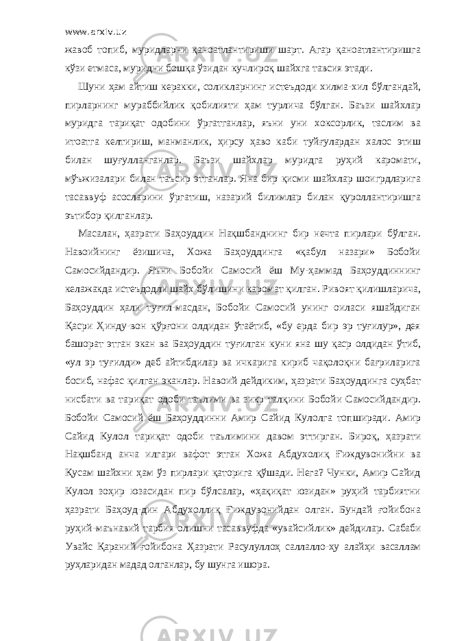 www.arxiv.uz жавоб топиб, муридларни қаноатлантириши шарт. Агар қаноатлантиришга кўзи етмаса, муридни бошқа ўзидан кучлироқ шайхга тавсия этади. Шуни ҳам айтиш керакки, соликларнинг истеъдоди хилма-хил бўлгандай, пирларнинг мураббийлик қобилияти ҳам турлича бўлган. Баъзи шайхлар муридга тариқат одобини ўргатганлар, яъни уни хоксорлик, таслим ва итоатга келтириш, манманлик, ҳирсу ҳаво каби туйғулардан халос этиш билан шуғулланганлар. Баъзи шайхлар муридга руҳий каромати, мўъжизалари билан таъсир этганлар. Яна бир қисми шайхлар шоигрдларига тасаввуф асосларини ўргатиш, назарий билимлар билан қуроллантиришга эътибор қилганлар. Масалан, ҳазрати Баҳоуддин Нақшбанднинг бир нечта пирлари бўлган. Навоийнинг ёзишича, Хожа Баҳоуддинга «қабул назари» Бобойи Самосийдандир. Яъни Бобойи Самосий ёш Му-ҳаммад Баҳоуддиннинг келажакда истеъдодли шайх бўлишини каромат қилган. Ривоят қилишларича, Баҳоуддин ҳали туғил-масдан, Бобойи Самосий унинг оиласи яшайдиган Қасри Ҳинду-вон қўрғони олдидан ўтаётиб, «бу ерда бир эр туғилур», дея башорат этган экан ва Баҳоуддин туғилган куни яна шу қаср олдидан ўтиб, «ул эр туғилди» деб айтибдилар ва ичкарига кириб чақолоқни бағриларига босиб, нафас қилган эканлар. Навоий дейдиким, ҳазрати Баҳоуддинга суҳбат нисбати ва тариқат одоби таълими ва зикр талқини Бобойи Самосийдандир. Бобойи Самосий ёш Баҳоуддинни Амир Сайид Кулолга топширади. Амир Сайид Кулол тариқат одоби таълимини давом эттирган. Бироқ, ҳазрати Нақшбанд анча илгари вафот этган Хожа Абдухолиқ Ғиждувонийни ва Қусам шайхни ҳам ўз пирлари қаторига қўшади. Нега? Чунки, Амир Сайид Кулол зоҳир юзасидан пир бўлсалар, «ҳақиқат юзидан» руҳий тарбиятни ҳазрати Баҳоуд-дин Абдухоллиқ Ғиждувонийдан олган. Бундай ғойибона руҳий-маънавий тарбия олишни тасаввуфда «увайсийлик» дейдилар. Сабаби Увайс Қараний ғойибона Ҳазрати Расулуллоҳ саллалло-ҳу алайҳи васаллам руҳларидан мадад олганлар, бу шунга ишора. 