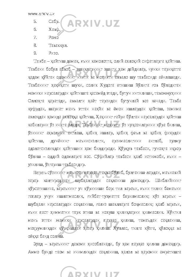 www.arxiv.uz 5. Сабр. 6. Хавф. 7. Ражо 8. Таваккул. 9. Ризо. Тавба – қайтиш демак, яъни камолотга, олий ахлоқий сифатларга қайтиш. Тавбани бобул абвоб – эшикларнинг эшиги ҳам дейдилар, чунки тариқатга қадам қўйган одамнинг нияти ва моҳияти аввало шу тавбасида аёнлашади. Тавбанинг ҳақиқати шуки, солик Худога етишиш йўлига ғов бўладиган жамики нарсалардан қайтишга қасамёд этади, бутун интилиши, таважжуҳини Оллоҳга қаратади, аввалги ҳаёт тарзидан бутунлай воз кечади. Тавба куфрдан, шариат манъ этган наҳйи ва ёмон ишлардан қайташ, замима ахлоқдан ҳамида ахлоққа қайтиш, Ҳақнинг ғайри бўлган нарсалардан қайтиш кабиларни ўз ичига олади. Тавбанинг моҳияти ўз нуқсонларини кўра билиш, ўзининг аҳволини англаш, қабиҳ ишлар, қабиҳ феъл ва қабиҳ фикрдан қайтиш, дунёнинг маънисизлиги, арзимаслигини англаб, зулму адолатсизликдан қайтишни ҳам билдиради. Қўрқув тавбаси, гуноҳга иқрор бўлиш – оддий одамларга хос. Сўфийлар тавбаси қалб истижоби, яъни – узилиш, ўзгариш тавбасидир. Вараъ сўзининг маъноси парҳез, тақво бўлиб, булғаниш-лардан, маънавий зарар келтирадиган шубҳалардан сақланиш демакдир. Шиблийнинг кўрсатишича, вараънинг уч кўриниши бор: тил вараъи, яъни тилни бемаъни гаплар учун ишлатмаслик, ғийбат-туҳматга берилмаслик; кўз вараъи – шубҳали нарсалардан сақланиш, ғализ шаклларга боқмаслик; қалб вараъи, яъни паст ҳимматни тарк этиш ва нохуш қилиқларни қилмаслик. Кўнгил манъ этган жамики нарсалардан парҳез қилиш, тамаъдан сақланиш, маҳрумликдан қўрқишдан ҳазар қилиш. Ҳуллас, тилга кўзга, қўлоққа ва оёққа банд солиш. Зуҳд – вараънинг давоми ҳисобланади, бу ҳам парҳез қилиш демакдир. Аммо бунда таом ва ичимликдан сақланиш, ҳалол ва ҳаромни ажратишга 