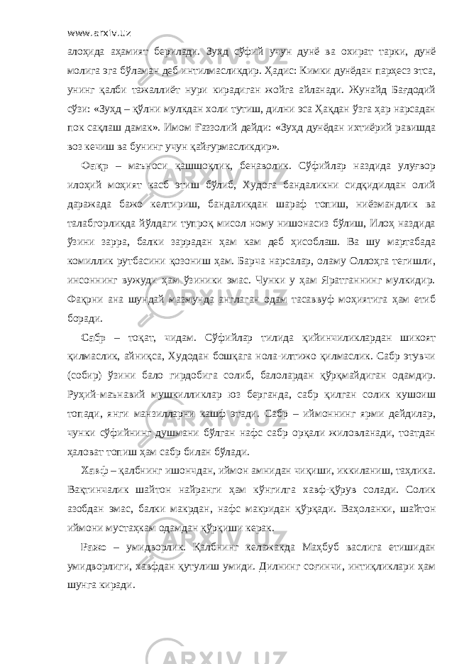 www.arxiv.uz алоҳида аҳамият берилади. Зуҳд сўфий учун дунё ва охират тарки, дунё молига эга бўламан деб интилмасликдир. Ҳадис: Кимки дунёдан парҳесз этса, унинг қалби тажаллиёт нури кирадиган жойга айланади. Жунайд Бағдодий сўзи: «Зуҳд – қўлни мулкдан холи тутиш, дилни эса Ҳақдан ўзга ҳар нарсадан пок сақлаш дамак». Имом Ғаззолий дейди: «Зуҳд дунёдан ихтиёрий равишда воз кечиш ва бунинг учун қайғурмасликдир». Фақр – маъноси қашшоқлик, бенаволик. Сўфийлар наздида улуғвор илоҳий моҳият касб этиш бўлиб, Худога бандаликни сидқидилдан олий даражада бажо келтириш, бандаликдан шараф топиш, ниёзмандлик ва талабгорликда йўлдаги тупроқ мисол ному нишонасиз бўлиш, Илоҳ наздида ўзини зарра, балки заррадан ҳам кам деб ҳисоблаш. Ва шу мартабада комиллик рутбасини қозониш ҳам. Барча нарсалар, оламу Оллоҳга тегишли, инсоннинг вужуди ҳам ўзиники эмас. Чунки у ҳам Яратганнинг мулкидир. Фақрни ана шундай мазмунда англаган одам тасаввуф моҳиятига ҳам етиб боради. Сабр – тоқат, чидам. Сўфийлар тилида қийинчиликлардан шикоят қилмаслик, айниқса, Худодан бошқага нола-илтижо қилмаслик. Сабр этувчи (собир) ўзини бало гирдобига солиб, балолардан қўрқмайдиган одамдир. Руҳий-маънавий мушкилликлар юз берганда, сабр қилган солик кушоиш топади, янги манзилларни кашф этади. Сабр – иймоннинг ярми дейдилар, чунки сўфийнинг душмани бўлган нафс сабр орқали жиловланади, тоатдан ҳаловат топиш ҳам сабр билан бўлади. Хавф – қалбнинг ишончдан, иймон амнидан чиқиши, иккиланиш, таҳлика. Вақтинчалик шайтон найранги ҳам кўнгилга хавф-қўрув солади. Солик азобдан эмас, балки макрдан, нафс макридан қўрқади. Ваҳоланки, шайтон иймони мустаҳкам одамдан қўрқиши керак. Ражо – умидворлик. Қалбнинг келажакда Маҳбуб васлига етишидан умидворлиги, хавфдан қутулиш умиди. Дилнинг соғинчи, интиқликлари ҳам шунга киради. 