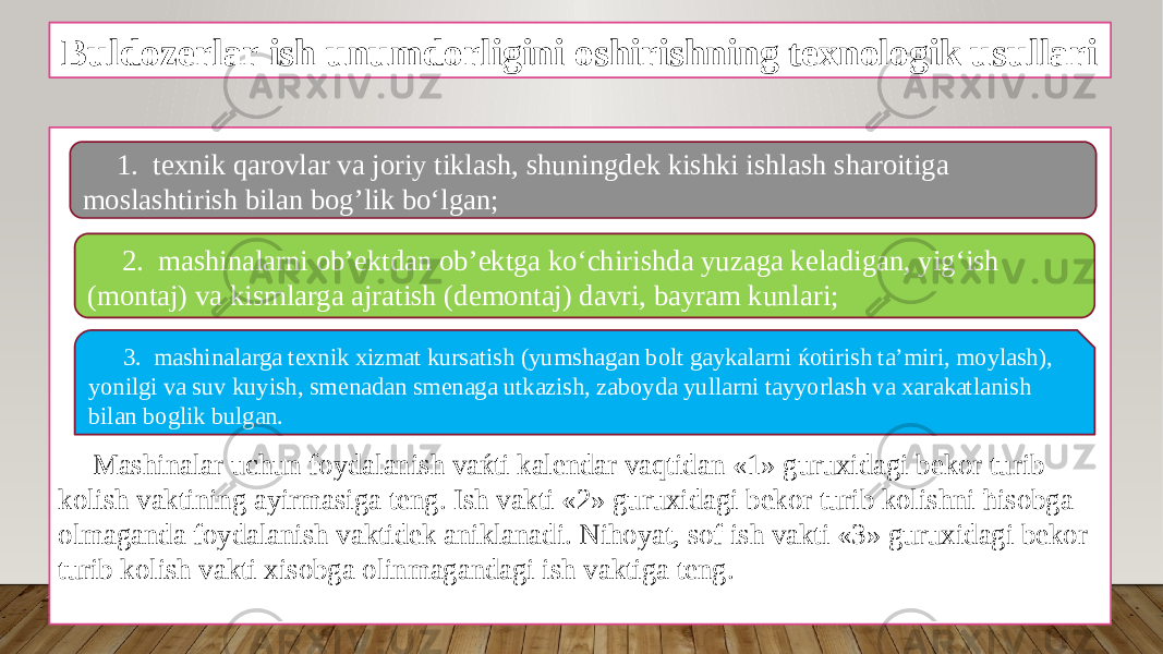 Buldozerlar ish unumdorligini oshirishning texnologik usullari Mashinalar uchun foydalanish vaќti kalendar vaqtidan «1» guruxidagi bekor turib kolish vaktining ayirmasiga teng. Ish vakti «2» guruxidagi bekor turib kolishni ћisobga olmaganda foydalanish vaktidek aniklanadi. Nihoyat, sof ish vakti «3» guruxidagi bekor turib kolish vakti xisobga olinmagandagi ish vaktiga teng. 1. texnik qarovlar va joriy tiklash, shuningdek kishki ishlash sharoitiga moslashtirish bilan bog’lik bo‘lgan; 2. mashinalarni ob’ektdan ob’ektga ko‘chirishda yuzaga keladigan, yig‘ish (montaj) va kismlarga ajratish (demontaj) davri, bayram kunlari; 3. mashinalarga texnik xizmat kursatish (yumshagan bolt gaykalarni ќotirish ta’miri, moylash), yonilgi va suv kuyish, smenadan smenaga utkazish, zaboyda yullarni tayyorlash va xarakatlanish bilan boglik bulgan. 