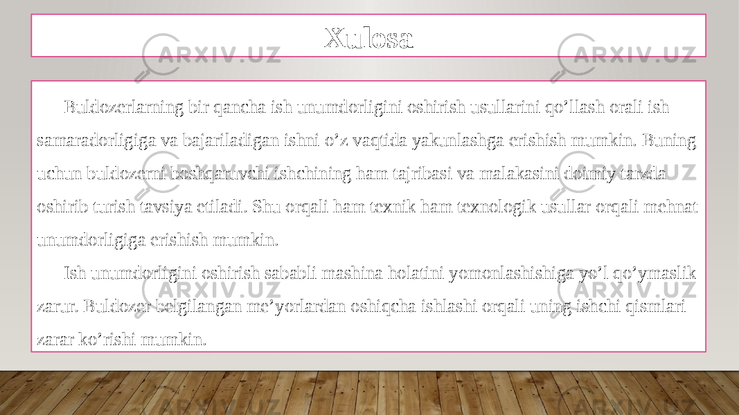 Xulosa Buldozerlarning bir qancha ish unumdorligini oshirish usullarini qo’llash orali ish samaradorligiga va bajariladigan ishni o’z vaqtida yakunlashga erishish mumkin. Buning uchun buldozerni boshqaruvchi ishchining ham tajribasi va malakasini doimiy tarzda oshirib turish tavsiya etiladi. Shu orqali ham texnik ham texnologik usullar orqali mehnat unumdorligiga erishish mumkin. Ish unumdorligini oshirish sababli mashina holatini yomonlashishiga yo’l qo’ymaslik zarur. Buldozer belgilangan me’yorlardan oshiqcha ishlashi orqali uning ishchi qismlari zarar ko’rishi mumkin. 